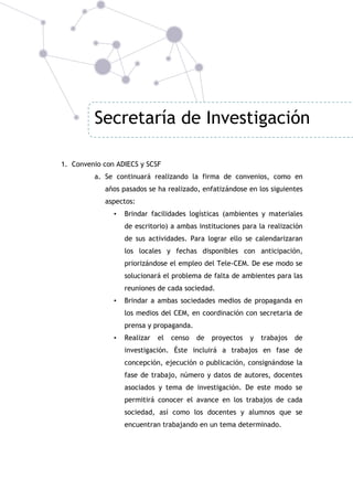 Secretaría de Investigación
1. Convenio con ADIECS y SCSF
a. Se continuará realizando la firma de convenios, como en
años pasados se ha realizado, enfatizándose en los siguientes
aspectos:
•

Brindar facilidades logísticas (ambientes y materiales
de escritorio) a ambas instituciones para la realización
de sus actividades. Para lograr ello se calendarizaran
los locales y fechas disponibles con anticipación,
priorizándose el empleo del Tele-CEM. De ese modo se
solucionará el problema de falta de ambientes para las
reuniones de cada sociedad.

•

Brindar a ambas sociedades medios de propaganda en
los medios del CEM, en coordinación con secretaria de
prensa y propaganda.

•

Realizar

el

censo

de

proyectos

y

trabajos

de

investigación. Éste incluirá a trabajos en fase de
concepción, ejecución o publicación, consignándose la
fase de trabajo, número y datos de autores, docentes
asociados y tema de investigación. De este modo se
permitirá conocer el avance en los trabajos de cada
sociedad, así como los docentes y alumnos que se
encuentran trabajando en un tema determinado.

 