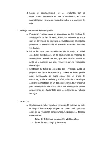 d. Lograr

el

reconocimiento

de

los

ayudantes

por

el

departamento académico de cada curso asociado, así como
normativizar el número de horas de ayudantía y funciones de
ellos.
2. Trabajo con centros de investigación
a. Programar reuniones con los encargados de los centros de
investigación de San Fernando. En dichas reuniones se busca
que los directores de institutos o investigadores principales
presenten al estudiantado los trabajos realizados por cada
institución.
b. Iniciar los lazos para una colaboración de mayor actividad
con dichas instituciones, en la colaboración en trabajos de
investigación. Además de ello, que cada instituto brinde el
perfil de estudiante que ellos requieren para la realización
de trabajos.
c. Establecer la bolsa de contactos San Fernando. Junto al
proyecto del censo de proyectos y trabajos de investigación
antes mencionado, se busca contar con un grupo de
contactos, es decir médicos y profesionales de la salud que
activamente trabajen en un tópico determinado, y material
para investigación que cada centro de investigación puede
proporcionar al estudiantado para la realización de futuros
trabajos.

3. CCN – CCI
a. Realización de taller previo al concurso. El objetivo de este
es mejorar cada trabajo y lograr las correcciones oportunas
antes de su evaluación por un jurado. Se proponen 3 talleres
enfocados en:
•

Taller de Redacción: Introducción y Bibliografías.

•

Taller de Metodología y Resultados.

 