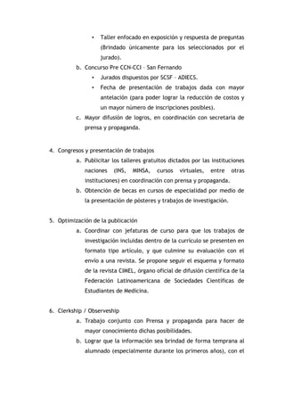 •

Taller enfocado en exposición y respuesta de preguntas
(Brindado únicamente para los seleccionados por el
jurado).

b. Concurso Pre CCN-CCI – San Fernando
•

Jurados dispuestos por SCSF – ADIECS.

•

Fecha de presentación de trabajos dada con mayor
antelación (para poder lograr la reducción de costos y
un mayor número de inscripciones posibles).

c. Mayor difusión de logros, en coordinación con secretaria de
prensa y propaganda.

4. Congresos y presentación de trabajos
a. Publicitar los talleres gratuitos dictados por las instituciones
naciones

(INS,

MINSA,

cursos

virtuales,

entre

otras

instituciones) en coordinación con prensa y propaganda.
b. Obtención de becas en cursos de especialidad por medio de
la presentación de pósteres y trabajos de investigación.
5. Optimización de la publicación
a. Coordinar con jefaturas de curso para que los trabajos de
investigación incluidas dentro de la currículo se presenten en
formato tipo artículo, y que culmine su evaluación con el
envío a una revista. Se propone seguir el esquema y formato
de la revista CIMEL, órgano oficial de difusión científica de la
Federación Latinoamericana de Sociedades Científicas de
Estudiantes de Medicina.
6. Clerkship / Observeship
a. Trabajo conjunto con Prensa y propaganda para hacer de
mayor conocimiento dichas posibilidades.
b. Lograr que la información sea brindad de forma temprana al
alumnado (especialmente durante los primeros años), con el

 