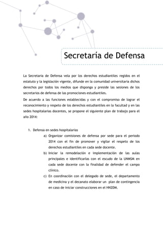 Secretaría de Defensa
La Secretaria de Defensa vela por los derechos estudiantiles regidos en el
estatuto y la legislación vigente, difunde en la comunidad universitaria dichos
derechos por todos los medios que disponga y preside las sesiones de los
secretarios de defensa de las promociones estudiantiles.
De acuerdo a las funciones establecidas y con el compromiso de lograr el
reconocimiento y respeto de los derechos estudiantiles en la facultad y en las
sedes hospitalarias docentes, se propone el siguiente plan de trabajo para el
año 2014:

1. Defensa en sedes hospitalarias
a) Organizar comisiones de defensa por sede para el periodo
2014 con el fin de promover y vigilar el respeto de los
derechos estudiantiles en cada sede docente.
b) Iniciar la remodelación e implementación de las aulas
principales e identificarlas con el escudo de la UNMSM en
cada sede docente con la finalidad de defender el campo
clínico.
c) En coordinación con el delegado de sede, el departamento
de medicina y el decanato elaborar un plan de contingencia
en caso de iniciar construcciones en el HN2DM.

 
