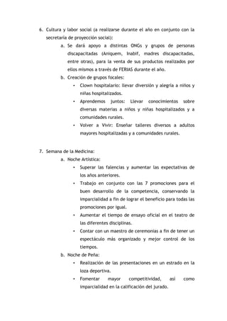 6. Cultura y labor social (a realizarse durante el año en conjunto con la
secretaría de proyección social):
a. Se dará apoyo a distintas ONGs y grupos de personas
discapacitadas (Aniquem, Inabif, madres discapacitadas,
entre otras), para la venta de sus productos realizados por
ellos mismos a través de FERIAS durante el año.
b. Creación de grupos focales:
•

Clown hospitalario: llevar diversión y alegría a niños y
niñas hospitalizados.

•

Aprendemos

juntos:

Llevar

conocimientos

sobre

diversas materias a niños y niñas hospitalizados y a
comunidades rurales.
•

Volver a Vivir: Enseñar talleres diversos a adultos
mayores hospitalizadas y a comunidades rurales.

7. Semana de la Medicina:
a. Noche Artística:
•

Superar las falencias y aumentar las expectativas de
los años anteriores.

•

Trabajo en conjunto con las 7 promociones para el
buen desarrollo de la competencia, conservando la
imparcialidad a fin de lograr el beneficio para todas las
promociones por igual.

•

Aumentar el tiempo de ensayo oficial en el teatro de
las diferentes disciplinas.

•

Contar con un maestro de ceremonias a fin de tener un
espectáculo más organizado y mejor control de los
tiempos.

b. Noche de Peña:
•

Realización de las presentaciones en un estrado en la
loza deportiva.

•

Fomentar

mayor

competitividad,

imparcialidad en la calificación del jurado.

así

como

 