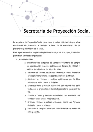 Secretaría de Proyección Social
La secretaría de Proyección Social tiene como principal objetivo integrar a los
estudiantes en diferentes actividades a favor de la comunidad, de la
prevención y promoción de la salud.
Para lograr esta meta, se plantean planes de trabajo en tres ejes, los cuáles
permitirán un trabajo organizado:
1. Actividades CEM
a. Desarrollar las campañas de Donación Voluntaria de Sangre
en coordinación y apoyo del Banco de Sangre del HNERM y
del Instituto Nacional de Salud del Niño.
b. Retomar los talleres educativos “Hemotour” en lo referente
a Terapia Transfusional en coordinación con el HNERM.
c. Mantener los vínculos y realizar actividades con la Liga
peruana de lucha contra la diabetes.
d. Establecer nexo y realizar actividades con Respira Vida para
fortalecer la promoción de la salud respiratoria y prevenir la
TB.
e. Establecer nexo y realizar actividades con Innppares en
temas de salud sexual y reproductiva.
f. Articular vínculos y realizar actividades con la Liga Peruana
de Lucha contra el Cáncer.
g. Gestionar la campaña contra el friaje durante los meses de
julio y agosto.

 