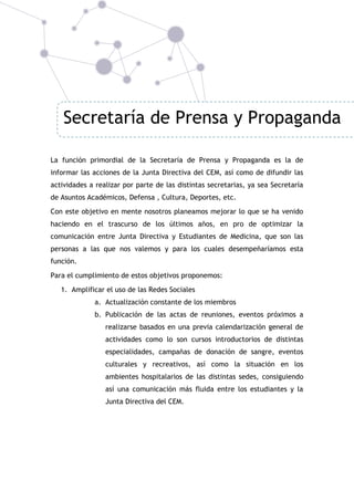 Secretaría de Prensa y Propaganda
La función primordial de la Secretaría de Prensa y Propaganda es la de
informar las acciones de la Junta Directiva del CEM, así como de difundir las
actividades a realizar por parte de las distintas secretarias, ya sea Secretaría
de Asuntos Académicos, Defensa , Cultura, Deportes, etc.
Con este objetivo en mente nosotros planeamos mejorar lo que se ha venido
haciendo en el trascurso de los últimos años, en pro de optimizar la
comunicación entre Junta Directiva y Estudiantes de Medicina, que son las
personas a las que nos valemos y para los cuales desempeñaríamos esta
función.
Para el cumplimiento de estos objetivos proponemos:
1. Amplificar el uso de las Redes Sociales
a. Actualización constante de los miembros
b. Publicación de las actas de reuniones, eventos próximos a
realizarse basados en una previa calendarización general de
actividades como lo son cursos introductorios de distintas
especialidades, campañas de donación de sangre, eventos
culturales y recreativos, así como la situación en los
ambientes hospitalarios de las distintas sedes, consiguiendo
así una comunicación más fluida entre los estudiantes y la
Junta Directiva del CEM.

 