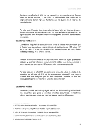 Movimiento CREO


         Asimismo, en el país el 96% de los trabajadores por cuenta propia forman
         parte del sector informal,4 7 de cada 10 ecuatorianos que viven de su
         emprendimiento tienen ingresos familiares que no cubren ni el valor de la
         canasta básica.5



         Por otro lado, Ecuador tiene gran potencial exportador en diversas áreas y,
         desgraciadamente, los emprendedores, por más esfuerzos que realizan, no
         logran acceder a los mercados internacionales por no encontrar las facilidades
         necesarias.

   Ecuador de Instituciones

         Cuando nos preguntan a los ecuatorianos sobre la calidad institucional en que
         el Estado basa su accionar, nos remitimos a la calificación de 1,55 sobre 10. 6
         Así, 8 de cada 10 ecuatorianos desconfían de la Asamblea Nacional, de los
         partidos políticos y de la función judicial.7



         También es indispensable que en un país quienes hacen las leyes, quienes las
         ejecutan y quienes velan por su cumplimiento cabal, sean independientes y
         responsables con su propio rol. El respeto a las normas es primordial.



         Por otro lado, en el año 2009 se realizó una encuesta sobre el estado de la
         seguridad en el país; el 62% de los encuestados respondió que nuestro
         Ecuador era más inseguro que en años anteriores. Además, al 96% les
         preocupaba llegar a ser víctima de un delito con violencia.8



   Ecuador de Valores

         En la costa, sierra, Amazonía y región insular, los ecuatorianos y ecuatorianas
         nos recuerdan que, pese a nuestras distintas costumbres, compartimos
         valores que nos unen y que son más fuertes que nuestras diferencias.




4 INEC, Encuesta Nacional de Empleo y Desempleo, diciembre 2011.

5 The Global Entrepreneurship Monitor, The GEM Report 2010 (Ecuador).

6 Índice de Desarrollo Democrático, Fundación Konrad Adenauer 2011.

7 Latinobarómetro, Confianza en las Instituciones de la Democracia, 2010.

8 Latinobarometro, Políticas Públicas, 2010.


                                                                                         4
 