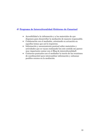 d) Programa de Interculturalidad (Gobierno de Canarias)
• Accesibilidad a la información y a los materiales de que
disponen para desarrollar la mediación de manera responsable.
• Colaboración con el mediador, orientando su actuación en
aquellos temas que asì lo requieran.
• Información y asesoramiento puntual sobre materiales y
actividades que se vayan realizando (en este sentido me parece
muy importante contar con el Blog de interculturalidad).
• Contactos puntuales con el mediador (a travès de las reuniones
de coordinación) para intercambiar información y subsanar
posibles errores en la mediación.
10
 