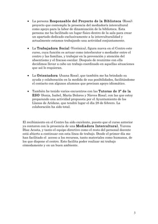 • La persona Responsable del Proyecto de la Biblioteca (Rosa);
proyecto que contempla la presencia del mediador/a intercultural
como apoyo para la labor de dinamización de la biblioteca. Esta
persona me ha facilitado un lugar físico dentro de la sala para crear
un apartado dedicado exclusivamente a la interculturalidad y
actualmente estamos trabajando una actividad conjuntamente.
• La Trabajadora Social (Verónica), figura nueva en el Centro este
curso, cuya función es actuar como interlocutor o mediador entre el
centro y las familias, y trabajar en la prevención y atención del
absentismo y el fracaso escolar. Después de reunirme con ella
decidimos llevar a cabo un trabajo coordinado en aquellas situaciones
que asì lo requieran.
• La Orientadora (Juana Rosa), que tambièn me ha brindado su
ayuda y colaboración en la medida de sus posibilidades, facilitándome
el contacto con algunos alumnos que precisan apoyo idiomático.
• También he tenido varios encuentros con las Tutoras de 3º de la
ESO (Sonia, Isabel, Marìa Dolores y Nieves Rosa), con las que estoy
preparando una actividad propuesta por el Ayuntamiento de los
Llanos de Aridane, que tendrá lugar el dìa 28 de febrero. La
colaboración ha sido total.
El recibimiento en el Centro ha sido excelente, puesto que el curso anterior
ya contaron con la presencia de una Mediadora Intercultural, Yurena
Dìaz Acosta, y tanto el equipo directivo como el resto del personal docente
está abierto a continuar con esta línea de trabajo. Desde el primer día me
han facilitado el acceso a los recursos, tanto materiales como humanos, de
los que dispone el centro. Esto facilita poder realizar mi trabajo
cómodamente y en un buen ambiente.
3
 