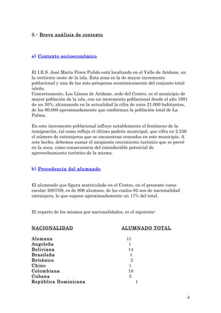 3.- Breve análisis de contexto
a) Contexto socioeconómico
El I.E.S. José María Pérez Pulido está localizado en el Valle de Aridane, en
la vertiente oeste de la isla. Esta zona es la de mayor incremento
poblacional y una de las màs pròsperas econòmicamente del conjunto total
isleño.
Concretamente, Los Llanos de Aridane, sede del Centro, es el municipio de
mayor población de la isla, con un incremento poblacional desde el año 1991
de un 30%, alcanzando en la actualidad la cifra de unos 21.000 habitantes,
de los 80.000 aproximadamente que conforman la población total de La
Palma.
En este incremento poblacional influye notablemente el fenómeno de la
inmigración, tal como refleja el último padrón municipal, que cifra en 2.536
el nùmero de extranjeros que se encuentran censados en este municipio. A
este hecho, debemos sumar el incipiente crecimiento turístico que se prevè
en la zona, como consecuencia del considerable potencial de
aprovechamiento turístico de la misma.
b) Procedencia del alumnado
El alumnado que figura matriculado en el Centro, en el presente curso
escolar 2007/08, es de 806 alumnos, de los cuales 82 son de nacionalidad
extranjera, lo que supone aproximadamente un 17% del total.
El reparto de los mismos por nacionalidades, es el siguiente:
NACIONALIDAD ALUMNADO TOTAL
Alemana 11
Angoleña 1
Boliviana 14
Brasileña 1
Británico 2
Chino 1
Colombiana 18
Cubana 5
Repùblica Dominicana 1
4
 