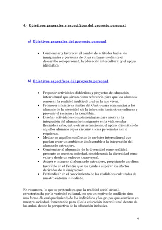 4.- Objetivos generales y específicos del proyecto personal
a) Objetivos generales del proyecto personal
• Concienciar y favorecer el cambio de actitudes hacia los
inmigrantes y personas de otras culturas mediante el
desarrollo sociopersonal, la educación intercultural y el apoyo
idiomàtico.
b) Objetivos específicos del proyecto personal
• Proponer actividades didácticas y proyectos de educación
intercultural que sirvan como referencia para que los alumnos
conozcan la realidad multicultural en la que viven.
• Promover iniciativas dentro del Centro para concienciar a los
alumnos de la necesidad de la tolerancia hacia otras culturas y
prevenir el racismo y la xenofobia.
• Diseñar actividades complementarias para mejorar la
integración del alumnado inmigrante en la vida escolar
llevando a cabo, entre otras actuaciones, el apoyo idiomàtico de
aquellos alumnos cuyas circunstancias personales asì lo
requieran.
• Mediar en aquellos conflictos de carácter intercultural que
puedan crear un ambiente desfavorable a la integración del
alumnado extranjero.
• Concienciar al alumnado de la diversidad como realidad
presente en nuestra sociedad, considerando la diversidad como
valor y desde un enfoque transversal.
• Acoger e integrar al alumnado extranjero, propiciando un clima
favorable en el Centro que les ayude a superar los efectos
derivados de la emigración.
• Profundizar en el conocimiento de las realidades culturales de
nuestro entorno inmediato.
En resumen, lo que se pretende es que la realidad social actual,
caracterizada por la variedad cultural, no sea un motivo de conflicto sino
una forma de enriquecimiento de los individuos y los grupos que conviven en
nuestra sociedad, fomentando para ello la educación intercultural dentro de
las aulas, desde la perspectiva de la educación inclusiva.
6
 