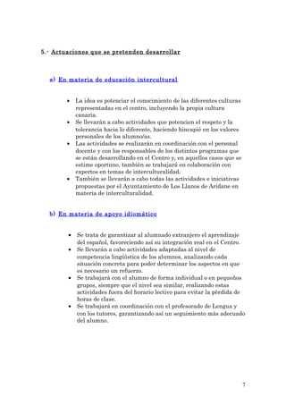 5.- Actuaciones que se pretenden desarrollar
a) En materia de educación intercultural
• La idea es potenciar el conocimiento de las diferentes culturas
representadas en el centro, incluyendo la propia cultura
canaria.
• Se llevarán a cabo actividades que potencien el respeto y la
tolerancia hacia lo diferente, haciendo hincapié en los valores
personales de los alumno/as.
• Las actividades se realizarán en coordinación con el personal
docente y con los responsables de los distintos programas que
se están desarrollando en el Centro y, en aquellos casos que se
estime oportuno, tambièn se trabajará en colaboración con
expertos en temas de interculturalidad.
• También se llevarán a cabo todas las actividades e iniciativas
propuestas por el Ayuntamiento de Los Llanos de Aridane en
materia de interculturalidad.
b) En materia de apoyo idiomático
• Se trata de garantizar al alumnado extranjero el aprendizaje
del español, favoreciendo así su integración real en el Centro.
• Se llevarán a cabo actividades adaptadas al nivel de
competencia lingûìstica de los alumnos, analizando cada
situación concreta para poder determinar los aspectos en que
es necesario un refuerzo.
• Se trabajará con el alumno de forma individual o en pequeños
grupos, siempre que el nivel sea similar, realizando estas
actividades fuera del horario lectivo para evitar la pèrdida de
horas de clase.
• Se trabajará en coordinación con el profesorado de Lengua y
con los tutores, garantizando así un seguimiento màs adecuado
del alumno.
7
 
