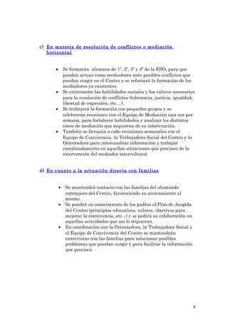 c) En materia de resolución de conflictos o mediación
horizontal
• Se formaràn alumnos de 1º, 2º, 3º y 4º de la ESO, para que
puedan actuar como mediadores ante posibles conflictos que
puedan surgir en el Centro y se reforzará la formación de los
mediadores ya existentes.
• Se entrenaràn las habilidades sociales y los valores necesarios
para la resolución de conflictos (tolerancia, justicia, igualdad,
libertad de expresión, etc....).
• Se trabajará la formación con pequeños grupos y se
celebrarán reuniones con el Equipo de Mediación una vez por
semana, para fortalecer habilidades y analizar los distintos
casos de mediación que requieran de su intervenciòn.
• Tambièn se llevarán a cabo reuniones semanales con el
Equipo de Convivencia, la Trabajadora Social del Centro y la
Orientadora para intercambiar información y trabajar
coordinadamente en aquellas situaciones que precisen de la
intervención del mediador intercultural.
d) En cuanto a la actuación directa con familias
• Se mantendrà contacto con las familias del alumnado
extranjero del Centro, favoreciendo su acercamiento al
mismo.
• Se pondrá en conocimiento de los padres el Plan de Acogida
del Centro (principios educativos, valores, objetivos para
mejorar la convivencia, etc...) y se pedirà su colaboración en
aquellas actividades que así lo requieran.
• En coordinación con la Orientadora, la Trabajadora Social y
el Equipo de Convivencia del Centro se mantendràn
entrevistas con las familias para solucionar posibles
problemas que puedan surgir y para facilitar la información
que precisen.
8
 
