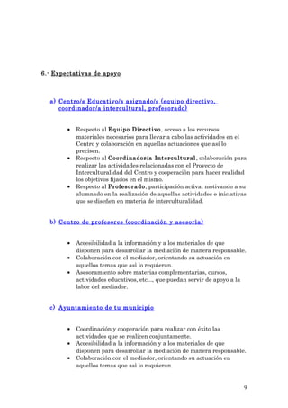 6.- Expectativas de apoyo
a) Centro/s Educativo/s asignado/s (equipo directivo,
coordinador/a intercultural, profesorado)
• Respecto al Equipo Directivo, acceso a los recursos
materiales necesarios para llevar a cabo las actividades en el
Centro y colaboración en aquellas actuaciones que así lo
precisen.
• Respecto al Coordinador/a Intercultural, colaboración para
realizar las actividades relacionadas con el Proyecto de
Interculturalidad del Centro y cooperación para hacer realidad
los objetivos fijados en el mismo.
• Respecto al Profesorado, participación activa, motivando a su
alumnado en la realización de aquellas actividades e iniciativas
que se diseñen en materia de interculturalidad.
b) Centro de profesores (coordinación y asesorìa)
• Accesibilidad a la información y a los materiales de que
disponen para desarrollar la mediación de manera responsable.
• Colaboración con el mediador, orientando su actuación en
aquellos temas que asì lo requieran.
• Asesoramiento sobre materias complementarias, cursos,
actividades educativos, etc..., que puedan servir de apoyo a la
labor del mediador.
c) Ayuntamiento de tu municipio
• Coordinación y cooperación para realizar con éxito las
actividades que se realicen conjuntamente.
• Accesibilidad a la información y a los materiales de que
disponen para desarrollar la mediación de manera responsable.
• Colaboración con el mediador, orientando su actuación en
aquellos temas que asì lo requieran.
9
 