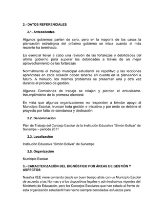 2.- DATOS REFERENCIALES

   2.1. Antecedentes

Algunos gobiernos parten de cero, pero en la mayoría de los casos la
planeación estratégica del próximo gobierno se inicia cuando el más
reciente ha terminado.

Es esencial llevar a cabo una revisión de las fortalezas y debilidades del
último gobierno para superar las debilidades a través de un mejor
aprovechamiento de las fortalezas

Normalmente el trabajo municipal estudiantil es repetitivo y las lecciones
aprendidas en cada ocasión deben tenerse en cuenta en la planeación a
futuro. A menudo, los mismos problemas se presentan una y otra vez
durante el proceso de gestión.

Algunas Comisiones de trabajo se relajan y pierden el entusiasmo.
Incumplimiento de la promesa electoral.

En vista que algunas organizaciones no responden a brindar apoyo al
Municipio Escolar, truncan toda gestión e iniciativa y por ende se detiene el
proyecto por falta de constancia y dedicación.

   2.2. Denominación

Plan de Trabajo del Concejo Escolar de la Institución Educativa “Simón Bolívar” de
Sunampe – periodo 2011

   2.3. Localización

Institución Educativa “Simón Bolívar” de Sunampe

   2.5. Organización

Municipio Escolar

3.- CARACTERIZACIÓN DEL DIGNÓSTICO POR ÁREAS DE GESTIÓN Y
ASPECTOS

Nuestra IIEE viene contando desde un buen tiempo atrás con un Municipio Escolar
de acuerdo a las Normas y a los dispositivos legales y administrativos vigentes del
Ministerio de Educación, pero los Concejos Escolares que han estado al frente de
esta organización estudiantil han hecho siempre denodados esfuerzos para
 