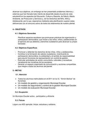 alcanzar sus objetivos, sin embargo se han presentado problemas internos y
externos que han frenado todo intento de desarrollo desde el punto de vista
estudiantil en los aspectos de Educación, Cultura y Deporte, de Salud y Medio
Ambiente, de Producción y Servicios y, de los Derechos del Niño, Niña y
Adolescente, por lo que, esperamos mediante esta planificación superar estas
deficiencias con el concurso activo de todos los estamentos de nuestro plantel.


4.- OBJETIVOS

   4.1. Objetivos Generales

       Planificar espacios escolares que promuevan prácticas de organización y
       participación democrática, que inicien a los niños, niñas y adolescentes en
       el ejercicio de sus deberes y derechos ciudadanos para alcanzar su propio
       bienestar.

   4.2. Objetivos Específicos

   -   Promover y defender los derechos de las niñas, niños y adolescentes.
   -   Contribuir a la formación de valores ciudadanos, incentivando la
       participación democrática, la solidaridad y el sentido de responsabilidad
       para asumir funciones de representación y/o control de gestión.
   -   Estimular actividades de acción comunitaria, culturales y recreativas
       canalizando las iniciativas de los escolares.
   -   Generar un espacio organizado de comunicación y acciones compartidas
       que integre a todos los alumnos del plantel.

5.- METAS

   5.1. Atención

      Todos los alumnos matriculados en el 2011 en la I.E. “Simón Bolívar” de
       Sunampe.
    Un modelo de gestión y organización Municipal Escolar.
    Un modelo de seguimiento y control de la gestión Municipal Escolar.
    Un modelo de evaluación Municipal Escolar.

   5.2. Ocupación

Un Municipio Escolar activo, participativo y eficiente

   5.3. Físicas

Lograr una IIEE ejemplar, limpia, estudiosa y solidaria.
 