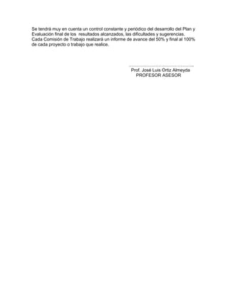 Se tendrá muy en cuenta un control constante y periódico del desarrollo del Plan y
Evaluación final de los resultados alcanzados, las dificultades y sugerencias.
Cada Comisión de Trabajo realizará un informe de avance del 50% y final al 100%
de cada proyecto o trabajo que realice.



                                                ……………………………………..
                                                 Prof. José Luis Ortiz Almeyda
                                                   PROFESOR ASESOR
 