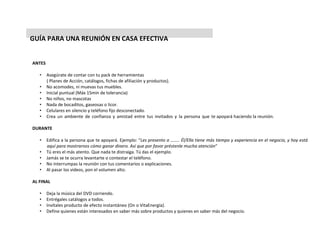 GUÍA PARA UNA REUNIÓN EN CASA EFECTIVA
ANTES
• Asegúrate de contar con tu pack de herramientas
( Planes de Acción, catálogos, fichas de afiliación y productos).
• No acomodes, ni muevas tus muebles.
• Inicial puntual (Máx 15min de tolerancia)
• No niños, no mascotas
• Nada de bocaditos, gaseosas o licor.
• Celulares en silencio y teléfono fijo desconectado.
• Crea un ambiente de confianza y amistad entre tus invitados y la persona que te apoyará haciendo la reunión.
DURANTE
• Edifica a la persona que te apoyará. Ejemplo: “Les presento a …….. Él/Ella tiene más tiempo y experiencia en el negocio, y hoy está
aquí para mostrarnos cómo ganar dinero. Así que por favor préstenle mucha atención”
• Tú eres el más atento. Que nada te distraiga. Tú das el ejemplo.
• Jamás se te ocurra levantarte o contestar el teléfono.
• No interrumpas la reunión con tus comentarios o explicaciones.
• Al pasar los videos, pon el volumen alto.
AL FINAL
• Deja la música del DVD corriendo.
• Entrégales catálogos a todos.
• Invítales producto de efecto instantáneo (On o VitaEnergía).
• Define quienes están interesados en saber más sobre productos y quienes en saber más del negocio.
 