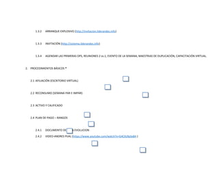 1.3.2 ARRANQUE EXPLOSIVO (http://invitacion.liderandes.info)
1.3.3 INVITACIÓN (http://sistema.liderandes.info)
1.3.4 AGENDAR LAS PRIMERAS OPS, REUNIONES 2 vs.1, EVENTO DE LA SEMANA, MAESTRIAS DE DUPLICACIÓN, CAPACITACIÓN VIRTUAL.
2. PROCEDIMIENTOS BÁSICOS *
2.1 AFILIACIÓN (ESCRITORIO VIRTUAL)
2.2 RECONSUMO (SEMANA PAR E IMPAR)
2.3 ACTIVO Y CALIFICADO
2.4 PLAN DE PAGO – RANGOS
2.4.1 DOCUMENTO DE PLAN EVOLUCION
2.4.2 VIDEO-ANDRES PIJAL (https://www.youtube.com/watch?v=G4CXz9pSx8A )
 
