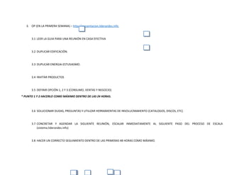 3. OP (EN LA PRIMERA SEMANA) – http://presentacion.liderandes.info
3.1 LEER LA GUIA PARA UNA REUNIÓN EN CASA EFECTIVA
3.2 DUPLICAR EDIFICACIÓN.
3.3 DUPLICAR ENERGIA-ESTUSIASMO.
3.4 INVITAR PRODUCTOS
3.5 DEFINIR OPCIÓN 1, 2 Y 3 (CONSUMO, VENTAS Y NEGOCIO)
* PUNTO 1 Y 2 HACERLO COMO MÁXIMO DENTRO DE LAS 24 HORAS.
3.6 SOLUCIONAR DUDAS, PREGUNTAS Y UTILIZAR HERRAMIENTAS DE INVOLUCRAMIENTO (CATALOGOS, DISCOS, ETC)
3.7 CONCRETAR Y AGENDAR LA SIGUIENTE REUNIÓN, ESCALAR INMEDIATAMENTE AL SIGUIENTE PASO DEL PROCESO DE ESCALA
(sistema.liderandes.info)
3.8 HACER UN CORRECTO SEGUIMIENTO DENTRO DE LAS PRIMERAS 48 HORAS COMO MÁXIMO.
 