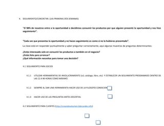 4. SEGUIMIENTO/CONCRETAR. (LAS PRIMERAS DOS SEMANAS)
“El 98% de nosotros entro a la oportunidad o decidimos consumir los productos por que alguien presentó la oportunidad y nos hizo
seguimiento”.
“Cada vez que presentas la oportunidad y no haces seguimiento es como si no la hubieras presentado”.
La clave está en responder puntualmente y saber preguntar correctamente, aquí algunas muestras de preguntas determinantes:
¿Estás interesado solo en consumir los productos o también en el negocio?
¿Estás listo para arrancar?
¿Qué información necesitas para tomar una decisión?
4.1 SEGUIMIENTO PARA SOCIOS
4.1.1 UTILIZAR HERRAMIENTAS DE INVOLUCRAMIENTO (cd, catálogo, libro, etc) Y ESTABLECER UN SEGUIMIENTO PROGRAMADO DENTRO DE
LAS 12 A 48 HORAS COMO MÁXIMO.
4.1.2 SIEMPRE AL DAR UNA HERRAMIENTA HACER USO DE LA FILOSOFÍA CONDICIONAL.
4.1.3 HACER USO DE LAS PREGUNTAS ANTES DESCRITAS.
4.2 SEGUIMIENTO PARA CLIENTES (http://creandovolumen.liderandes.info)
 