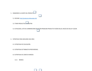 5. ENAMORAR A LA GENTE DEL PRODUCTO
5.1 REVISAR: http://productos.liderandes.info
5.2 TENER PRODUCTOS DE MUESTRA
5.3 CATALOGOS, LISTA DE COMBINACIONES-RELACION PROBLEMA PRODUCTO-FUXION SALUD, DISCOS DE SALUD Y COLON.
6. ESTRATEGIA PARA ASEGURAR UNA LÍNEA
6.1 ESTRATEGIA DE COLOCACIÓN.
6.2 ESTRATEGIA DE TRABAJO EN PROFUNDIDAD.
6.3 ESTRATEGIA DE LOGRO DE RANGOS
6.3.1 BRONCE.
 