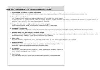 PRINCIPIOS FUNDAMENTALES DE UN EMPRESARIO PROFESIONAL
1. Sé testimonio de tus productos y mantente activo siempre.
Debes mantenerte activo siempre utilizando todos los productos de su empresa que apliquen a ti. Así hablarás con evidencia y entusiasmo acerca de ellos.
2. Desarrolla una cartera de clientes
¡Pon tu negocio en punto de equilibrio! Las ganancias generadas por las compras de tus clientes pagarán
tu propio consumo. Tus clientes saldrán de tu lista de contactos, de los que no estén interesados en tu negocio o simplemente de personas que te vieron consumir los
productos. Es una buena meta inicial desarrollar una cartera de 10 clientes.
3. Comprométete con un número de personas a las que expondrás a tu negocio
Haz un compromiso, puede ser algo así como exponer 2 ó 5 personas al día a tu oportunidad.
4. Asiste a todo y promueve todo
Un indicador principal en tu negocio es el número de empresarios de tu organización que asiste a los eventos. Si tú no asistes, probablemente ellos tampoco lo harán.
5. Invierte un tiempo diario en tu desarrollo y crecimiento personal
Tu negocio crecerá tan rápido como tú crezcas. Para desarrollar a otros, primero debes desarrollarte a ti mismo. Invierte en entrenamientos, audios, libros y videos que te
ayuden a desarrollarte. Pídele a tu línea de patrocinio orientación sobre este punto.
6. Déjate enseñar
Si quieres construir tu negocio de la manera más rápida posible, debes ser buen alumno y estar dispuesto a ser aconsejado.
7. Practica la edificación
Por edificar queremos decir “construir”. Señalar las cualidades, características y logros. Edifica a tu
patrocinador, tu equipo, tu empresa, tus productos y a la profesión entera.
8. Sé responsable
Haz siempre lo correcto. Cumple con tu palabra. Di la verdad, no sobrevendas, respeta los invitados de
otros y sé una persona digna de seguir y modelar.
9. Sigue el sistema
Para tener ingresos residuales y libertad financiera, debes seguir paso a paso un sistema duplicable.
 