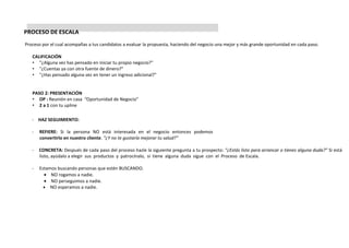 PROCESO DE ESCALA
Proceso por el cual acompañas a tus candidatos a evaluar la propuesta, haciendo del negocio una mejor y más grande oportunidad en cada paso.
CALIFICACIÓN
• "¿Alguna vez has pensado en iniciar tu propio negocio?"
• "¿Cuentas ya con otra fuente de dinero?"
• "¿Has pensado alguna vez en tener un ingreso adicional?"
PASO 2: PRESENTACIÓN
• OP : Reunión en casa “Oportunidad de Negocio”
• 2 a 1 con tu upline
- HAZ SEGUIMIENTO:
- REFIERE: Si la persona NO está interesada en el negocio entonces podemos
convertirlo en nuestro cliente. “¿Y no te gustaría mejorar tu salud?”
- CONCRETA: Después de cada paso del proceso hazle la siguiente pregunta a tu prospecto: “¿Estás listo para arrancar o tienes alguna duda?” Si está
listo, ayúdalo a elegir sus productos y patrocínalo, si tiene alguna duda sigue con el Proceso de Escala.
- Estamos buscando personas que estén BUSCANDO.
• NO rogamos a nadie.
• NO perseguimos a nadie.
• NO esperamos a nadie.
 