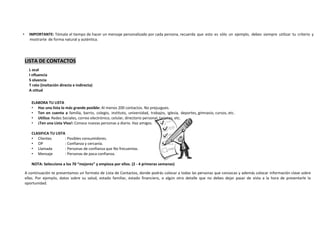 • IMPORTANTE: Tómate el tiempo de hacer un mensaje personalizado por cada persona, recuerda que esto es sólo un ejemplo, debes siempre utilizar tu criterio y
mostrarte de forma natural y auténtica.
LISTA DE CONTACTOS
ELABORA TU LISTA
• Haz una lista lo más grande posible: Al menos 200 contactos. No prejuzgues.
• Ten en cuenta a familia, barrio, colegio, instituto, universidad, trabajos, iglesia, deportes, gimnasio, cursos, etc.
• Utiliza: Redes Sociales, correo electrónico, celular, directorio personal, tarjetas, etc.
• ¡Ten una Lista Viva!: Conoce nuevas personas a diario. Haz amigos.
CLASIFICA TU LISTA
• Clientes : Posibles consumidores.
• OP : Confianza y cercanía.
• Llamada : Personas de confianza que No frecuentas.
• Mensaje : Personas de poca confianza.
NOTA: Selecciona a los 70 “mejores” y empieza por ellos. (2 - 4 primeras semanas)
A continuación te presentamos un formato de Lista de Contactos, donde podrás colocar a todas las personas que conozcas y además colocar información clave sobre
ellas. Por ejemplo, datos sobre su salud, estado familiar, estado financiero, o algún otro detalle que no debes dejar pasar de vista a la hora de presentarle la
oportunidad.
L ocal
I nfluencia
S olvencia
T rato (invitación directa e indirecta)
A ctitud
 