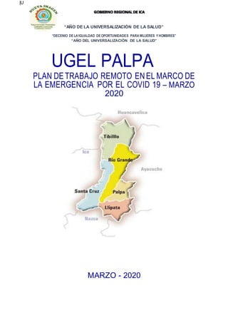 “AÑO DE LA UNIVERSALIZACIÒN DE LA SALUD”
|U
“DECENIO DELA IGUALDAD DEOPORTUNIDADES PARA MUJERES YHOMBRES”
“AÑO DEL UNIVERSALIZACIÓN DE LA SALUD”
UGEL PALPA
PLAN DE TRABAJO REMOTO ENEL MARCO DE
LA EMERGENCIA POR EL COVID 19 – MARZO
2020
MARZO - 2020
 