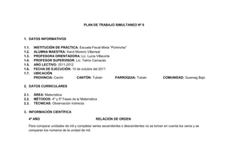 PLAN DE TRABAJO SIMULTANEO Nº 6<br />DATOS INFORMATIVOS<br />INSTITUCIÓN DE PRÁCTICA: Escuela Fiscal Mixta “Pichincha”<br />ALUMNA MAESTRA: Karol Moreno Villarreal<br />PROFESORA ORIENTADORA: Lic. Lucía Villacorte<br />PROFESOR SUPERVISOR: Lic. Telmo Camacás<br />AÑO LECTIVO: 2011-2012<br />FECHA DE EJECUCIÓN: 10 de octubre del 2011<br />UBICACIÓN<br />PROVINCIA: CarchiCANTÓN: TulcánPARROQUIA: TulcánCOMUNIDAD: Guamag Bajo<br />DATOS CURRICULARES<br />ÁREA: Matemática<br />MÉTODOS: 4º y 5º Fases de la Matemática<br />TÉCNICAS: Observación Indirecta<br />INFORMACIÓN CIENTÍFICA<br />4º AÑORELACIÓN DE ORDEN<br />Para comparar unidades de mil y completar series ascendentes o descendentes no se toman en cuenta los ceros y se comparan los números de la unidad de mil.<br />Para comparar números naturales de cuatro cifras y saber cuál es el mayo, el menor, o si son iguales, utilizamos el valor posicional de cada una de las cifras.<br />5º AÑO<br />COMPARAR NÚMEROS Y ESTABLECER RELACIONES<br />Para comparar dos números de cinco cifras y saber cuál es el mayor, el menor, o si son iguales, utilizamos el valor posicional de cada una de las cifras.<br />Ejemplo 1<br />En este par de ábacos se observa que 73 862 es mayor que 72 862 porque el de la izquierda tiene una unidad de mil más.<br />-194945735330Si tienes dos números y quieres saber cuál de ellos es el mayor, compara cada una de las cifras empezando desde la izquierda.<br />4596130330835<br />BIBLIOGRAFÍA<br /> MINISTERIO DE EDUCACIÓN, MATEMÁTICA 4º-5º, Primera Edición, julio 2010, Pág.8<br />ESTRUCTURA<br />AÑOS BÁSICOS4º5ºEJE DE APRENDIZAJERazonamiento-RepresentaciónRazonamiento-RepresentaciónBLOQUE CURRICULARNuméricoNuméricoDESTREZAS CON CRITERIO DE DESEMPEÑOEscribir y leer números naturales hasta el 9999.Leer y escribir números naturales de hasta seis cifras.TEMASRelación de ordenComparar números y establecer relacionesDISTRIBUCIÓN DE TAREASTIEMPO TENTATIVOA.M.PRE REQUISITOSRecordar los números naturales de cuatro cifras.ESQUEMA CONCEPTUAL DE PARTIDAEscribir dos números naturales de cuatro cifras.Comparar los números naturales de cinco cifras.ELABORACIÓN DEL NUEVO CONOCIMIENTO  F.CRepresentar en el ábaco números de cuatro cifras.Comparar los números representados de cuatro cifrasF.G.Graficar en la pizarra las cantidades representadas el ábaco.Ubicar los números correspondientes.     F.S.Utilizar los signos correspondientes: mayor que, menor que e igual.     F.R.Realizar en el cuaderno un ejercicio individual.TRANSFERENCIA DEL NUEVO CONOCIMIENTOUbicar varias cantidades en el ábaco y graficar en la pizarra.A.A.TAREA EN CLASERealizar actividades del cuaderno de trabajo Pág. 5A.A.TAREA EN CLASEEscriba en letras los siguientes números:10000=20000=30000=40000=50000=60000=70000=80000=90000=Ubique en la tabla posicional los siguientes números:10234-28675-38762-45879-39120-12022-73014-30026DmUmCDUA.M.Revisar el A.A.PRE REQUISITOSEscribir en la pizarra números de 5 cifras.Leer los números naturales escritos.ESQUEMA CONCEPTUAL DE PARTIDAEscribir dos números naturales de cinco cifras.Comparar los números naturales escritos.ELABORACIÓN DEL NUEVO CONOCIMIENTO  F.CRepresentar en el ábaco números de hasta cinco cifras.Comparar los números representados cifra por cifra desde la izquierda.F.G.Graficar en la pizarra las cantidades representadas el ábaco.     F.S.Utilizar los signos correspondientes: mayor que, menor que e igual.     F.R.Ubicar varias cantidades en el ábaco y graficar en la pizarra.TRANSFERENCIA DEL NUEVO CONOCIMIENTORealizar en el cuaderno un ejercicio individual.A.A.TAREA EN CLASERealizar actividades del cuaderno de trabajo Pág. 5RECURSOSTexto EscolarHojas de evaluaciónAbacoCuaderno de trabajo.AbacoTexto EscolarCuaderno de trabajoHojas de trabajoINDICADORES DE LOGROOrdena y cuenta números naturales hasta el 9999.Cuenta números naturales hasta el 9999.Ordena números naturales hasta el 99999.Cuenta números naturales hasta el 99999.EVALUACIÓN                       Técnica eInstrumentoPruebas/CuestionarioPruebas/Cuestionario<br /> ALUMNA MAESTRAPROF. ORIENTADORA             PROF. SUPERVISOR<br />PLAN DE TRABAJO SIMULTANEO Nº 7<br />DATOS INFORMATIVOS<br />INSTITUCIÓN DE PRÁCTICA: Escuela Fiscal Mixta “Pichincha”<br />ALUMNA MAESTRA: Karol Moreno Villarreal<br />PROFESORA ORIENTADORA: Lic. Lucía Villacorte<br />PROFESOR SUPERVISOR: Lic. Telmo Camacás<br />FECHA DE EJECUCIÓN: 11 de Octubre del 20118<br />AÑO LECTIVO: 2011-2012<br />UBICACIÓN<br />PROVINCIA: CarchiCANTÓN: TulcánPARROQUIA: TulcánCOMUNIDAD: Guamag Bajo<br />DATOS CURRICULARES<br />ÁREA: Ciencias Naturales<br />MÉTODOS: 4º Observación Directa 5º Experimental<br />TÉCNICAS: Observación Indirecta<br />INFORMACIÓN CIENTÍFICA<br />4º AÑO<br />2444115-547370EL SOL COMO FUENTE DE ENERGÍA<br />Sin la existencia del Sol no habría vida en la Tierra. Sin el Sol nuestro planeta sería una bola congelada y obscura volando por el espacio. El Sol nos da luz y calor y es quien nos brinda mucha de la energía que encontramos en nuestro mundo.<br />Las fuentes de energía pueden ser renovables y no renovables. Las renovables, como el sol, siempre están presentes, es decir, tienen la característica de ser ilimitadas, ya que la naturaleza las renueva constantemente. Las no renovables, como la vela, van desapareciendo conforme se las ocupa.<br />TIPOS DE ENERGÍA SOLAR<br />Energía solar pasiva<br />Es el conjunto de técnicas dirigidas al aprovechamiento de la energía solar de forma directa, sin transformarla en otro tipo de energía para su utilización.<br />Por ejemplo: las cocinas solares.<br />Energía solar térmica<br />Es aprovechar la energía del Sol para producir calor, que puede utilizarse en cocinas especiales para cocinar alimentoso calentar agua destinada al consumo doméstico.<br />Por ejemplo: paneles solares.<br />Energía solar fotovoltaica<br />Forma de obtener electricidad a través de paneles que provocan saltos electrónicos y sirven para que funcionen dispositivos eléctricos.<br />Por ejemplo: la señalización terrestre de tránsito.<br />Energía solar termoeléctrica<br />Instalación industrial que al calentarse un fluido por radiación solar, se mueve un alternador para generar energía eléctrica.<br />Por ejemplo: las centrales termoeléctricas, para generar electricidad.<br />Energía solar híbrida<br />Es un sistema de producción de energía, que combina la energía solar con otro tipo de energía generada por otros elementos.<br />Por ejemplo: planta de energía eléctrica.<br />El sol nos puede favorecer de muchas maneras gracias a su energía. En la actualidad, la industria está utilizando la energía del sol, que es mucho más beneficiosa y causa menos daño a nuestro planeta.<br />5º AÑO<br />3177540-528320LOS DÍAS Y LAS NOCHES<br />El sol es un cuerpo luminoso que emite luz en todas las direcciones y la Tierra es un cuerpo opaco, por lo que no emite luz, sino que refleja la luz que recibe de un cuerpo luminoso, en este caso refleja la luz del Sol.<br />Todos los cuerpos opacos del Sistema Solar, como los planetas, tiene un lado iluminado por el sol mientras el otro se encuentra en oscuridad; es decir, tienen un lado en que es día y otro en que es noche.<br />Por efecto del movimiento de rotación contamos con los días y las noches; cuando el cuerpo opaco gira alrededor de su eje de rotación, que es una línea imaginaria que pasa por su centro, cada una de las partes de este cuerpo opaco reflejan la luz del cuerpo luminoso.<br />Movimiento de Traslación:<br />Lo realiza la Tierra recorriendo una órbita de trayectoria elíptica alrededor del Sol, a una velocidad de 30 kilómetros por segundo; que aumenta cuando se acerca al Sol y disminuye cuando se aleja de este. <br />El tiempo que tarda en realizar este movimiento es de 365 días, 5 horas, 48 minutos y 46 segundos.<br />Debido a que cada año sobran casi 6 horas, cada cuatro años (6x4) se añade un nuevo día al año. Este año de 366 se llama año bisiesto.<br />Este movimiento origina las cuatreo estaciones: invierno, verano, otoño y primavera. Cada estación dura, aproximadamente, tres meses y se presentan muy marcadas en las zonas templadas del planeta, mientras que en la zona ecuatorial solo ocurren soles equinoccionales y lluvias ecuatoriales.<br />Movimiento de nutación<br />Oscilación periódica de la Tierra causada por la atracción lunar. Completa un ciclo en 18 años y las amplitudes que alcanza son muy pequeñas. Esto hace que sea un movimiento imperceptible para todas las personas, excepto para los astrónomos.<br />Experimento<br />Objetivo: Imitar los movimientos de rotación y traslación de la Tierra.<br />Materiales: Una pelota de espuma flex, alambre grueso y una lámpara.<br />Procedimiento: Formen grupos entre compañeros y compañeras.<br />Atraviesen la pelota por la mitad con un alambre grueso. Será el eje.<br />2. Giren la pelota sobre su eje para representar el movimiento de rotación<br />Con el resto del alambre construyan una órbita elíptica.<br />Coloquen una lámpara que será el Sol en medio de la órbita hecha de alambre y hagan girar la pelota sobre ella.<br />BIBLIOGRAFÍA<br />MINISTERIO DE EDUCACIÓN, CIENCIAS NATURALES 4º-5º, Primera Edición, julio 2010, Pág.9-10<br />ESTRUCTURA<br />AÑOS BÁSICOS4º5ºEJE DE APRENDIZAJELa localidad, expresión de relaciones naturales y sociales.Ecosistemas acuático y terrestre: los individuos interactúan con el medio y conforman la comunidad biológica.BLOQUE CURRICULAREl sol como fuente de energía para la vida.La Tierra un planeta con vida.DESTREZAS CON CRITERIO DE DESEMPEÑODescribir el sol, el viento y el agua como fuentes de energía naturales inagotables con la identificación de sus características, la relación de su papel en el ambiente y su utilidad para el desarrollo de los seres humanos.Interpretar los movimientos de la Tierra y su influencia en los seres vivos con observaciones directas y la relación de resultados meteorológicos.TEMAS El Sol como fuente de energíaLos días y las nochesDISTRIBUCIÓN DE TAREASTIEMPO TENTATIVOA.M.PRE REQUISITOSDialogar sobre  el sol viento y agua como fuentes de energía.ESQUEMA CONCEPTUAL DE PARTIDAExplorar conocimientos sobre el sol como fuente de energía.ELABORACIÓN DEL NUEVO CONOCIMIENTOObs.Ubicar al niño en el entorno .Observar de manera espontánea el sol.Des.Distinguir elementos relevantes sobre la importancia del sol.Identificar el beneficio del sol para los seres humanos.Inter. Relacionar los tipos de energía solar que existenLeer texto pág. 9-10Com. Enlistar en la pizarra la importancia de la energía solar.Gen. Extraer una conclusión general del tema tratado.TRANSFERENCIA DEL NUEVO CONOCIMIENTORealizar un organizador gráfico sobre el sol como fuente de energía.A.A.TAREA EN CLASE¿Para qué es importante la energía solar?Realice un organizador cognitivo sobre los tipos de energía solar.¿imagina qué pasaría si no existiría el sol?A.A.TAREA EN CLASEDibuje el planeta Tierra.Dibuje el satélite que acompaña a la Tierra y escriba su nombre¿Qué forma tiene la Tierra?¿Explique en pocas palabras el movimiento de rotación de la Tierra?A.M.PRE REQUISITOSRevisar el A.A.ESQUEMA CONCEPTUAL DE PARTIDAExplorar conocimientos acerca de los días y las noches.ELABORACIÓN DEL NUEVO CONOCIMIENTOObs.Observar de manera espontánea el medio.Analizar las observaciones realizadas.H.Interrogar a los estudiantes:¿La Tierra posee luz propia?Exp.Realizar el experimento del texto pág. 10Relacionar las hipótesis y resultados del experimento.Leer texto pág. 9.Gen.Extraer una conclusión general.TRANSFERENCIA DEL NUEVO CONOCIMIENTORealizar actividades cuaderno de trabajo.A.A.Realizar actividades del cuaderno de trabajo pág. 3-4RECURSOSTexto EscolarHoja de TrabajoHoja de evaluaciónTexto escolarCuaderno de trabajoUna pelota de espuma flex, alambre grueso, una lámpara.INDICADORES DE LOGROCaracteriza al sol como fuente de energía.Identifica la importancia de las energías solares.Identifica las características del movimiento de rotación con los días y noches mediante experimento.EVALUACIÓN                       Técnica eInstrumentoPruebas/CuestionarioPruebas/Cuestionario<br />   ALUMNA MAESTRA          PROF. ORIENTADORA          PROF. SUPERVISOR<br />PLAN DE TRABAJO SIMULTANEO Nº 8<br />DATOS INFORMATIVOS<br />INSTITUCIÓN DE PRÁCTICA: Escuela Fiscal Mixta “Pichincha”<br />ALUMNA MAESTRA: Karol Moreno Villarreal<br />PROFESORA ORIENTADORA: Lic. Lucía Villacorte<br />PROFESOR SUPERVISOR: Lic. Telmo Camacás<br />AÑO LECTIVO: 2011-2012<br />FECHA DE EJECUCIÓN: 12 de octubre del 2011<br />UBICACIÓN<br />PROVINCIA: CarchiCANTÓN: TulcánPARROQUIA: TulcánCOMUNIDAD: Guamag Bajo<br />DATOS CURRICULARES<br />ÁREA: Lengua y Literatura<br />MÉTODOS: 4º PROCESO DIDÁCTICO DE LA LECTURA  5º PROCESO DIDÁCTICO DE LA DESCRIPCIÓN<br />TÉCNICAS: 4º y 5º Observación Indirecta<br />INFORMACIÓN CIENTÍFICA<br />4º AÑO<br />La guía responde a las siguientes preguntas clave:<br /> ¿dónde queda el lugar?,<br />¿cómo es?, ¿qué atractivos tiene la zona y qué actividades puedo realizar?,<br />¿cómo llegar?, ¿dónde alojarse?<br />Título: Orienta al lector sobre qué lugar o destino se va a tratar en la guía turística.<br />Introducción: Es un texto inicial que nos proporciona información general sobre la ubicación y algunas características del sitio turístico.<br />Subtítulos: Señalan secciones, en las que se explica un contenido específico de la guía turística.<br />5º AÑO<br />ESTRUCTURA DEL REGLAMENTO<br />TÍTULO: El título introduce al lector al contenido y señala qué tipo de texto es. <br />SUBTÍTULO: Amplía la información del título. En este caso, explica qué es “convivencia”.<br />Introducción: Esta parte del texto explica el objetivo que se pretende conseguir.<br />Determina quiénes son los involucrados.<br />ARTÍCULOS: Los artículos son generales y ordenan las normas según un criterio.<br />Por ejemplo: el primer artículo del reglamento tiene que ver con el respeto a los otros; el segundo, con el cuidado del material. Los artículos están numerados para facilitar su lectura.<br />Reglas o normas: Bajo cada artículo se detallan las normas que lo definen.<br />El conjunto de normas debe tener coherencia con el artículo. Es decir, en un artículo, cuyo criterio es “respeto a los otros”, no puede estar una norma sobre el “cuidado del material”<br />BIBLIOGRAFÍA<br />MINISTERIO DE EDUCACIÓN, LENGUA Y LITERATURA 4º-5º, Primera Edición, julio 2010, Pág.13<br />ESTRUCTURA<br />AÑOS BÁSICOS4º5ºEJE DE APRENDIZAJEESCUCHARESCUCHARBLOQUE CURRICULARGuía TurísticaReglamentos/Manual de instrucciones.DESTREZAS CON CRITERIO DE DESEMPEÑOEscuchar descripciones de lugares turísticos en función de establecer comparaciones entre estos contextos.Escuchar reglamentos y manuales de instrucciones y distinguir su función y uso.TEMASEstructura de la Guía TurísticaEstructura del ReglamentoDISTRIBUCIÓN DE TAREASTIEMPO TENTATIVOA.M.PRE REQUISITOSRecordar el tema anterior “Guía Turística”ESQUEMA CONCEPTUAL DE PARTIDAExplorar conocimientos sobre la estructura de la guía turística.ELABORACIÓN DEL NUEVO CONOCIMIENTOPer.Dialogar acerca de temas espontáneos que reflejen experiencias vividas a cerca de lugares turísticos.Formar dos grupos de trabajo.Observar ejemplos de guías turísticas.CONV.Describir las guías turísticas observadas.Orientar y corregir errores en los grupos.Comentar los informes de los grupos.Abrir el texto escolar pág. 13Comparar los trabajos en grupo con la lectura del texto.EVA.Evaluar el rendimiento de los grupos realizados.TRANSFERENCIA DEL NUEVO CONOCIMIENTOExtraer una conclusión general de cada grupo.A.A.TAREA EN CLASE1. Realizar actividades del cuaderno de trabajo pág. 8A.A.TAREA EN CLASEEscribe ¿qué es un reglamento?Observa el ejemplo de reglamento de la pág. 12 del texto y escribe que características encontraste.A.M.PRE REQUISITOSRevisar el A.A.ESQUEMA CONCEPTUAL DE PARTIDAExplorar conocimientos sobre la estructura del reglamento.ELABORACIÓN DEL NUEVO CONOCIMIENTOPREP.Observar el ejemplo de reglamento del texto pág. 12.Escribir en la pizarra las características que observaron.OBS.Formar parejas.Observar ejemplos de reglamentos.Comentar sobre los reglamentos observados. DES. Abrir el texto pág. 13Describir las estructura del reglamento.INT. Analizar las descripciones realizadas.TRANSFERENCIA DEL NUEVO CONOCIMIENTOExtraer una conclusión general de cada pareja.A.A.Realizar actividades del cuaderno de trabajo.RECURSOSImágenesTexto EscolarHoja de TrabajoCuaderno de TrabajoImágenesTexto escolarHojas de trabajoCuaderno de Trabajo.INDICADORES DE LOGROIdentifica la estructura de una guía turísticaDistingue la estructura de un reglamentoEVALUACIÓN                       Técnica eInstrumentoPruebas/CuestionarioPruebas/Cuestionario<br />PROF. ALUMNA MAESTRAPROF. ORIENTADORA         PROF. SUPERVISOR/A<br />PLAN DE TRABAJO SIMULTANEO Nº 9<br />DATOS INFORMATIVOS<br />INSTITUCIÓN DE PRÁCTICA: Escuela Fiscal Mixta “Pichincha”<br />ALUMNA MAESTRA: Karol Moreno Villarreal<br />PROFESORA ORIENTADORA: Lic. Lucía Villacorte<br />PROFESOR SUPERVISOR: Lic. Telmo Camacás<br />FECHA DE EJECUCIÓN: 13 de octubre del 2011<br />AÑO LECTIVO: 2011-2012<br />UBICACIÓN<br />PROVINCIA: CarchiCANTÓN: TulcánPARROQUIA: TulcánCOMUNIDAD: Guamag Bajo<br />DATOS CURRICULARES<br />ÁREA: Estudios Sociales<br />MÉTODOS: Comparativo <br />TÉCNICAS: 4º y 5º Observación Indirecta<br />INFORMACIÓN CIENTÍFICA<br />4º AÑO<br />UN UNIVERSO LLENO DE CUERPOS CELESTES<br />Nuestros ojos no pueden saber con exactitud qué hay en el universo, cuáles son sus elementos ni cómo son.<br />Por ello, el ser humano inventó aparatos especiales que permiten estudiar a fondo lo que hay en el cielo.<br />El telescopio es uno de los inventos más importantes, pues gracias a él se descubrió que hay varios cuerpos celestes que forman este enorme mar desconocido, llamado universo.<br />Se conoce que existen miles de millones de galaxias.<br />A su vez, las galaxias están formadas por millones de estrellas y otros cuerpos celestes. Nuestro<br />Sistema Solar está en una de las miles de galaxias que hay en el universo, se llama Vía Láctea y tiene aproximadamente 100 000 millones de estrellas, sin contar los innumerables cuerpos celestes que giran alrededor de ellas.<br />Las galaxias pueden tener diferentes formas y tamaños, como Andrómeda, que tiene el doble del tamaño de la Vía Láctea. Sus formas también pueden variar: hay algunas planas, otras como globos y otras como espirales; este último es el caso de la nuestra.<br />GALAXIAS: Conjuntos enormes de nebulosas,  interestelar, que gravitan alrededor de un centro común.<br />NEBULOSAS: Nubes de gases y polvo, sin formas definidas. Están dispersas por el espacio, dentro de una galaxia.<br />ESTRELLAS: Cuerpos formados por gases calientes que emiten luz.<br />PLANETAS: Cuerpos celestes esféricos que giran alrededor de una estrella.<br />SATÉLITES: Astros que giran alrededor de algunos planetas. La Luna es el satélite de la Tierra.<br />COMETAS: Astros que giran alrededor del Sol en órbitas gigantescas; compuestos de gases volátiles y congelados.<br />ASTEROIDES: Cuerpos rocosos de hasta 1 000 km de diámetro y que giran en los diferentes sistemas planetarios.<br />AGUJEROS NEGROS: Regiones espaciales que concentran una gran cantidad de materia y que se generan a partir de la explosión de una estrella.<br />5º AÑO<br />LA HISTORIA Y EL POSIBLE FUTURO DE NUESTRO PLANETA<br />El astrofísico Donald Brownlee y el paleontólogo Peter Ward, ambos de la Universidad de Washington, elaboraron un reloj con el que se cronometra, en 12 horas y a escala, la existencia de nuestro planeta dentro del Sistema Solar.<br />00:00 h<br />Hace 4 650 millones de años se formó la Tierra. Han transcurrido 200 millones de años desde que, tras la explosión de una supernova, una nube interestelar de gas y polvo colapsó por la atracción gravitacional formada por el Sistema Solar.<br />00:50 h<br />Hace 3 500 millones de años aparecieron los primeros organismos vivos, aunque los compuestos orgánicos y aminoácidos son anteriores a esta fecha.<br />02:15 h<br />Hace unos 1 500 millones de años la atmósfera de la Tierra se hizo respirable, pues durante miles de años algas azules y bacterias habían emitido oxígeno. Aparecieron los primeros seres vivos capaces de respirar fuera del agua.<br />04:00 h<br />Hace 500 millones de años la flora y la fauna se extendieron por todo el planeta. <br />04:30 h<br />Momento actual.<br />05:00 h<br />Dentro de 500 millones de años la era de las plantas y animales llegará a su fin.<br />08:00 h<br />Dentro de 3 500 millones de años los océanos se evaporarán a causa del Sol, debido a que, por su propia evolución como estrella, este aumentará su temperatura de forma progresiva.<br />12:00 h<br />Dentro de 7 500 millones de años, la expansión del Sol, convertido en una gigante estrella roja, engullirá la Tierra. Desaparecerá cualquier evidencia de la existencia de vida.<br />BIBLIOGRAFÍA<br />MINISTERIO DE EDUCACIÓN, ESTUDIOS SOCIALES 4º-5º, Primera Edición, julio 2010, Pág.10-11 <br />ESTRUCTURA<br />AÑOS BÁSICOS4º5ºEJE DE APRENDIZAJEIdentidad local y nacionalIdentidad planetariaBLOQUE CURRICULAREl mundo en el que vivimosEl mundo nuestra casa común.DESTREZAS CON CRITERIO DE DESEMPEÑOReconocer que el lugar donde habita forma parte de un gran espacio llamado universo, desde la observación e interpretación de imágenes..Analizar la biografía de la Tierra desde las distintas perspectivas que intentan abordarla y analizarla.TEMASUn Universo lleno de cuerpos celestesHistoria y posible futuro de nuestro planetaDISTRIBUCIÓN DE TAREASTIEMPO TENTATIVOA.M.PRE REQUISITOSDialogar sobre las teorías del origen del universo.ESQUEMA CONCEPTUAL DE PARTIDADeterminar el significado de cuerpos celestes.ELABORACIÓN DEL NUEVO CONOCIMIENTOObs.Presentar una lámina del los cuerpos celestes.Observar la lámina de manera espontánea.DesIdentificar características más sobresalientes de la lámina observada.Describir elementos relevantes.Com.Abrir el texto pág. 10Describir los cuerpos celestes que existen en el universo.Asociar las imágenes cada cuerpo celeste.Aso.Extraer una conclusión general acerca de los cuerpos celestes.TRANSFERENCIA DEL NUEVO CONOCIMIENTORealizar un organizador cognitivo sobre los cuerpos celestes del universoA.A.TAREA EN CLASE1. Realizar actividades del cuaderno de trabajo pág. 5A.A.TAREA EN CLASERealice un organizador cognitivo de la historia de nuestro planeta.Leer texto pág. 9 y realizar un cuadro sinópticoA.M.PRE REQUISITOSRevisar el A.A.ESQUEMA CONCEPTUAL DE PARTIDADeterminar el significado del futuro de nuestro planeta.ELABORACIÓN DEL NUEVO CONOCIMIENTOObs.Presentar una imagen sobre el planeta tierra.Observar la imagen y sus características.Des.Describir elementos relevantes de la imagen.Identificar características mas sobresalientes.Com.Abrir el texto pág. 9Describir la escala de la existencia de nuestro planeta.Aso.Extraer una conclusión general acerca de escala de la existencia de nuestro planeta descrita.TRANSFERENCIA DEL NUEVO CONOCIMIENTORealizar un organizador gráfico sobre el posible futuro de nuestro planeta.A.A.TAREA EN CLASERealizar actividades del cuaderno de trabajo pág.9RECURSOSLámina del universoHoja de TrabajoCuaderno de TrabajoTexto escolarImágenesTexto escolarHojas de trabajoHojas de evaluaciónINDICADORES DE LOGROReconoce al planeta Tierra como parte del universo.Describe las teorías de creación del universo.Explica el proceso de formación de los continentes.Analiza la biografía de la Tierra desde diversas perspectivasEVALUACIÓN                       Técnica eInstrumentoPruebas/CuestionarioPruebas/Cuestionario<br />PROF. ALUMNA MAESTRAPROF. ORIENTADORA          PROF.SUPERVI<br />PLAN DE TRABAJO SIMULTANEO Nº 5<br />DATOS INFORMATIVOS<br />.     INSTITUCIÓN DE PRÁCTICA: Escuela Fiscal Mixta “Pichincha”<br />ALUMNA MAESTRA: Karol Moreno Villarreal<br />PROFESORA ORIENTADORA: Lic. Lucía Villacorte<br />PROFESOR SUPERVISOR: Lic. Telmo Camacás<br />AÑO LECTIVO: 2011-2012<br />FECHA DE EJECUCIÓN: 14 de octubre del 2011<br />UBICACIÓN<br />PROVINCIA: CarchiCANTÓN: TulcánPARROQUIA: TulcánCOMUNIDAD: Guamag Bajo<br />METODOLOGÍA<br />AREA: Actividades Prácticas<br />MÉTODO: Creativo<br />TÉCNICA: Trabajo en grupo <br />INFORMACIÓN CIENTÍFICA<br />CANASTA DE FRUTAS<br />HOJA DE TRABAJO<br />TEMA: CANASTA DE FRUTASFECHA: 14-10-2011<br />DISEÑO125349033655PROCESO GRÁFICO106489534925MATERIALESBotella de plásticoEncajeFlores artificialesEscarcha2HERRAMIENTASTijerasPistola de siliconasilicona3PROCEDIMIENTOCortamos la botella de plástico por la mitad, trazamos líneas en partes iguales y cortamos, las doblamos y pegamos con silicona en la parte inferior de la botella plástica.Adornamos la canasta con encaje, escarcha y flores artificiales.<br />DESTREZACONTENIDOACTIVIDADESRECURSOSEVALUACIONESManejar adecuadamente materiales y herramientas. Elaboración de canasta de frutas.PRE REQUISITOSRealizar la dinámica “la canasta de sorpresas”ESQUEMA CONCEPTUAL DE PARTIDADialogar sobre la dinámica realizada.Explorar conocimientos sobre el uso de la canasta.ELABORACIÓN NUEVO CONOCIMIENTOCrea. Presentare la canasta terminada.Observar la canasta terminada.Eje. Presentar los materiales a utilizar en la elaboración de la canastaEntregar a cada estudiante materiales y herramientasRealizar las siguientes actividades:Cortar la botella plástica por la mitad.Trazar líneas alrededor de la botella. Cortar con la tijera por las líneas trazadas.Pegar las tiras con silicona en la base de la botella.Perf.Aplicar silicona y pegar el encaje y las flores artificiales.TRANSFERENCIA DEL NUEVO CONOCIMIENTOExp. Exponer individualmente la canasta terminada. Botella plásticaEncajeSiliconaPistola de siliconaFlores artificiales TijeraManejar correctamente  materiales y herramientas.<br /> <br /> ALUMNA MAESTRA           PROF. ORIENTADORAPROF. SUPERVISOR/A<br />