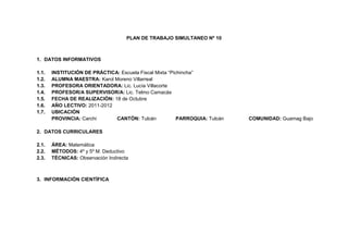 PLAN DE TRABAJO SIMULTANEO Nº 10



1. DATOS INFORMATIVOS

1.1.   INSTITUCIÓN DE PRÁCTICA: Escuela Fiscal Mixta “Pichincha”
1.2.   ALUMNA MAESTRA: Karol Moreno Villarreal
1.3.   PROFESORA ORIENTADORA: Lic. Lucía Villacorte
1.4.   PROFESOR/A SUPERVISOR/A: Lic. Telmo Camacás
1.5.   FECHA DE REALIZACIÓN: 18 de Octubre
1.6.   AÑO LECTIVO: 2011-2012
1.7.   UBICACIÓN
       PROVINCIA: Carchi      CANTÓN: Tulcán             PARROQUIA: Tulcán   COMUNIDAD: Guamag Bajo

2. DATOS CURRICULARES

2.1.   ÁREA: Matemática
2.2.   MÉTODOS: 4º y 5º M. Deductivo
2.3.   TÉCNICAS: Observación Indirecta



3. INFORMACIÓN CIENTÍFICA
 