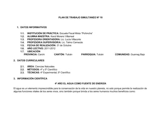 PLAN DE TRABAJO SIMULTANEO Nº 19



   1. DATOS INFORMATIVOS

      1.1. INSTITUCIÓN DE PRÁCTICA: Escuela Fiscal Mixta “Pichincha”
      1.2. ALUMNA MAESTRA: Karol Moreno Villarreal
      1.3. PROFESORA ORIENTADORA: Lic. Lucía Villacorte
      1.4. PROFESOR/A SUPERVISOR/A: Lic. Telmo Camacás
      1.5. FECHA DE REALIZACIÓN: 31 de Octubre
      1.6. AÑO LECTIVO: 2011-2012
      1.7. UBICACIÓN
         PROVINCIA: Carchi      CANTÓN: Tulcán           PARROQUIA: Tulcán                         COMUNIDAD: Guamag Bajo

2. DATOS CURRICULARES

      2.1.   ÁREA: Ciencias Naturales
      2.2.   MÉTODOS: 4º y 5º Científico
      2.3.   TÉCNICAS: 4º Experimental, 5º Científico

3. INFORMACIÓN CIENTÍFICA

                                        4º AÑO EL AGUA COMO FUENTE DE ENERGÍA

El agua es un elemento imprescindible para la conservación de la vida en nuestro planeta, no solo porque permite la realización de
algunas funciones vitales de los seres vivos, sino también porque brinda a los seres humanos muchos beneficios como:
 