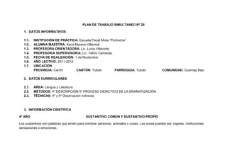 PLAN DE TRABAJO SIMULTANEO Nº 20

   1. DATOS INFORMATIVOS

   1.1.   INSTITUCIÓN DE PRÁCTICA: Escuela Fiscal Mixta “Pichincha”
   1.2.   ALUMNA MAESTRA: Karol Moreno Villarreal
   1.3.   PROFESORA ORIENTADORA: Lic. Lucía Villacorte
   1.4.   PROFESOR/A SUPERVISOR/A: Lic. Telmo Camacás.
   1.5.   FECHA DE REALIZACIÓN: 1 de Noviembre
   1.6.   AÑO LECTIVO: 2011-2012
   1.7.   UBICACIÓN
          PROVINCIA: Carchi      CANTÓN: Tulcán             PARROQUIA: Tulcán                    COMUNIDAD: Guamag Bajo

   2. DATOS CURRICULARES

   2.1.   ÁREA: Lengua y Literatura
   2.2.   MÉTODOS: 4º DESCRIPCIÓN 5º PROCESO DIDÁCTICO DE LA DRAMATIZACIÓN
   2.3.   TÉCNICAS: 4º y 5º Observación Indirecta



   3. INFORMACIÓN CIENTÍFICA

4º AÑO                                       SUSTANTIVO COMÚN Y SUSTANTIVO PROPIO

Los sustantivos son palabras que sirven para nombrar personas, animales o cosas. Las cosas pueden ser: lugares, instituciones,
sensaciones o emociones.
 