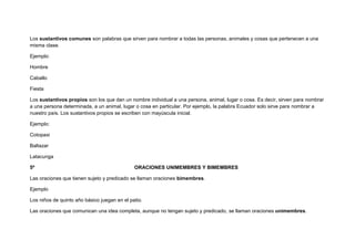 Los sustantivos comunes son palabras que sirven para nombrar a todas las personas, animales y cosas que pertenecen a una
misma clase.

Ejemplo:

Hombre

Caballo

Fiesta

Los sustantivos propios son los que dan un nombre individual a una persona, animal, lugar o cosa. Es decir, sirven para nombrar
a una persona determinada, a un animal, lugar o cosa en particular. Por ejemplo, la palabra Ecuador solo sirve para nombrar a
nuestro país. Los sustantivos propios se escriben con mayúscula inicial.

Ejemplo:

Cotopaxi

Baltazar

Latacunga

5º                                            ORACIONES UNIMEMBRES Y BIMEMBRES

Las oraciones que tienen sujeto y predicado se llaman oraciones bimembres.

Ejemplo

Los niños de quinto año básico juegan en el patio.

Las oraciones que comunican una idea completa, aunque no tengan sujeto y predicado, se llaman oraciones unimembres.
 