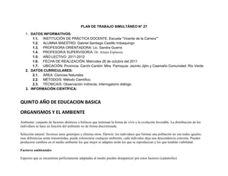 PLAN DE TRABAJO SIMULTÁNEO N° 27

   1. DATOS INFORMATIVOS:
       1.1. INSTITUCIÓN DE PRÁCTICA DOCENTE: Escuela “Vicente de la Carrera””
       1.2. ALUMNA MAESTRO: Gabriel Santiago Castillo Imbaquingo
       1.3. PROFESORA ORIENTADORA: Lic. Sandra Guerra
       1.4. PROFESOR/A SUPERVISOR/A: Dr. Arturo Espinoza.
       1.5. AÑO LECTIVO: 2011-2012
       1.6. FECHA DE REALIZACIÓN: Miércoles 26 de octubre del 2011
       1.7. UBICACIÓN: Provincia: Carchi Cantón: Mira Parroquia: Jacinto Jijón y Caamaño Comunidad: Río Verde
   2. DATOS CURRICULARES:
       2.1. ÁREA: Ciencias Naturales
       2.2. MÉTODO/S: Método Científico.
       2.3. TÉCNICA/S: Observación indirecta, interrogatorio diálogo.
   3. INFORMACIÓN CIENTÍFICA:


QUINTO AÑO DE EDUCACION BASICA

ORGANISMOS Y EL AMBIENTE
Ambiente: conjunto de factores abióticos o bióticos que terminan la forma de vivir y la evolución favorable. La distribución de los
individuos se hace en función del ambiente no de forma discriminada.

Selección natural: favorece unos genotipos y elimina otros. Darwin: los individuos que forman una población no son todos iguales,
esas diferencias serán transmitidas, puede colonizarse cualquier ambiente, cada individuo deja una descendencia concreta. Pueden
producirse cambios en el medio ambiente los que mejor se adapten serán los que se reproduzcan y los que tendrán viabilidad.

Factores ambientales

Especies que se encuentran perfectamente adaptadas al medio pueden desaparecer por estos factores (catástrofes)
 