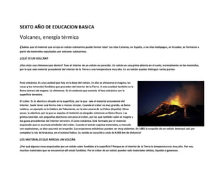 SEXTO AÑO DE EDUCACION BASICA

Volcanes, energía térmica
¿Sabías que el material que arroja un volcán submarino puede formar islas? Las islas Canarias, en España, o las islas Galápagos, en Ecuador, se formaron a
partir de materiales expulsados por volcanes submarinos.

¿QUÉ ES UN VOLCÁN?

¿Has visto una chimenea por dentro? Pues el interior de un volcán es parecido. Un volcán es una grieta abierta en el suelo, normalmente en las montañas,
por la que sale material procedente del interior de la Tierra a una temperatura muy alta. En un volcán puedes distinguir varias partes:



Foso volcánico. Es una cavidad que hay en la base del volcán. En ella se almacena el magma, las
rocas y los minerales fundidos que proceden del interior de la Tierra. A esta cavidad también se la
llama cámara de magma. La chimenea. Es el conducto que conecta el foso volcánico con la
superficie terrestre.

El cráter. Es la abertura situada en la superficie, por la que sale el material procedente del
interior. Suele tener una forma más o menos circular. Cuando el cráter es muy grande, se llama
caldera; un ejemplo es la Caldera de Taburiente, en la isla canaria de La Palma (España). Otras
veces, la abertura por la que se expulsa el material es alargada: entonces se llama fisura. Las
grietas laterales son pequeñas aberturas cercanas al cráter, por las que también salen el magma y
los gases procedentes del interior terrestre. El cono volcánico. Está formado por el material
expulsado que se acumula alrededor del cráter. Cuando el volcán expulsa materiales, a menudo
con explosiones, se dice que está en erupción. Las erupciones volcánicas pueden ser muy violentas. En 1883 la erupción de un volcán destruyó casi por
completo la isla de Krakatoa, en el océano Índico. Su sonido se escuchó a ¡más de 4.000 km de distancia!

LOS MATERIALES QUE ARROJA UN VOLCÁN

¿Por qué algunas rocas expulsadas por un volcán salen fundidas a la superficie? Porque en el interior de la Tierra la temperatura es muy alta. Por eso,
muchos materiales que se encuentran allí están fundidos. Por el cráter de un volcán pueden salir materiales sólidos, líquidos o gaseosos.
 