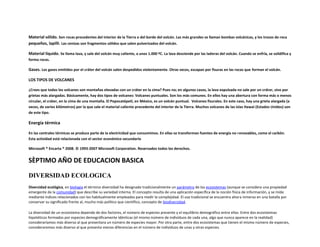 Material sólido. Son rocas procedentes del interior de la Tierra o del borde del volcán. Las más grandes se llaman bombas volcánicas, y los trozos de roca
pequeños, lapilli. Las cenizas son fragmentos sólidos que salen pulverizados del volcán.

Material líquido. Se llama lava, y sale del volcán muy caliente, a unos 1.000 ºC. La lava desciende por las laderas del volcán. Cuando se enfría, se solidifica y
forma rocas.

Gases. Los gases emitidos por el cráter del volcán salen despedidos violentamente. Otras veces, escapan por fisuras en las rocas que forman el volcán.

LOS TIPOS DE VOLCANES

¿Crees que todos los volcanes son montañas elevadas con un cráter en la cima? Pues no; en algunos casos, la lava expulsada no sale por un cráter, sino por
grietas más alargadas. Básicamente, hay dos tipos de volcanes: Volcanes puntuales. Son los más comunes. En ellos hay una abertura con forma más o menos
circular, el cráter, en la cima de una montaña. El Popocatépetl, en México, es un volcán puntual. Volcanes fisurales. En este caso, hay una grieta alargada (a
veces, de varios kilómetros) por la que sale el material caliente procedente del interior de la Tierra. Muchos volcanes de las islas Hawai (Estados Unidos) son
de este tipo.

Energía térmica

En las centrales térmicas se produce parte de la electricidad que consumimos. En ellas se transforman fuentes de energía no renovables, como el carbón.
Esta actividad está relacionada con el sector económico secundario

Microsoft ® Encarta ® 2008. © 1993-2007 Microsoft Corporation. Reservados todos los derechos.


SÈPTIMO AÑO DE EDUCACION BASICA

DIVERSIDAD ECOLOGICA
Diversidad ecológica, en biologia el término diversidad ha designado tradicionalmente un parámetro de los ecosistemas (aunque se considera una propiedad
emergente de la comunidad) que describe su variedad interna. El concepto resulta de una aplicación específica de la noción física de información, y se mide
mediante índices relacionados con los habitualmente empleados para medir la complejidad. El uso tradicional se encuentra ahora inmerso en una batalla por
conservar su significado frente al, mucho más político que científico, concepto de biodiversidad.

La diversidad de un ecosistema depende de dos factores, el número de especies presente y el equilibrio demográfico entre ellas. Entre dos ecosistemas
hipotéticos formados por especies demográficamente idénticas (el mismo número de individuos de cada una, algo que nunca aparece en la realidad)
consideraríamos más diverso al que presentara un número de especies mayor. Por otra parte, entre dos ecosistemas que tienen el mismo número de especies,
consideraremos más diverso al que presenta menos diferencias en el número de individuos de unas y otras especies.
 