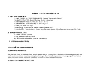 PLAN DE TRABAJO SIMULTÁNEO N° 28

1 DATOS INFORMATIVOS:
      1.1 INSTITUCIÓN DE PRÁCTICA DOCENTE: Escuela “Vicente de la Carrera””
      1.2 ALUMNA MAESTRO: Gabriel Santiago Castillo Imbaquingo
      1.3 PROFESORA ORIENTADORA: Lic. Sandra Guerra
      1.4 PROFESOR/A SUPERVISOR/A: Dr. Arturo Espinoza.
      1.5 AÑO LECTIVO: 2011-2012
      1.6 FECHA DE REALIZACIÓN: Jueves 27 de octubre del 2011
      1.7 UBICACIÓN: Provincia: Carchi Cantón: Mira Parroquia: Jacinto Jijón y Caamaño Comunidad: Río Verde

2 DATOS CURRICULARES:
      2.1 ÁREA: Estudios Sociales
      2.2 MÉTODO/S: COMPARATIVO
      2.3 TÉCNICA/S: Observación indirecta, interrogatorio

  3 INFORMACIÓN CIENTÍFICA:



QUINTO AÑO DE EDUCACION BASICA

CONTINENTES Y OCEANOS

Has observado alguna vez una fotografía de la Tierra desde el espacio? El color azul es el dominante, pero las manchas marrones, que
son los continentes o tierras emergidas, son muy importantes: ¡en ellas vivimos la mayoría de las personas, pues preferimos la tierra
firme a los oleajes marinos! Aunque hay aventureros que surcan los mares en sus barcos-vivienda...

LOS SEIS CONTINENTES TERRESTRES
 