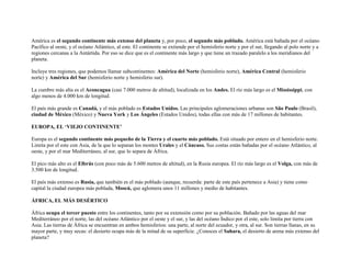 América es el segundo continente más extenso del planeta y, por poco, el segundo más poblado. América está bañada por el océano
Pacífico al oeste, y el océano Atlántico, al este. El continente se extiende por el hemisferio norte y por el sur, llegando al polo norte y a
regiones cercanas a la Antártida. Por eso se dice que es el continente más largo y que tiene un trazado paralelo a los meridianos del
planeta.

Incluye tres regiones, que podemos llamar subcontinentes: América del Norte (hemisferio norte), América Central (hemisferio
norte) y América del Sur (hemisferio norte y hemisferio sur).

La cumbre más alta es el Aconcagua (casi 7.000 metros de altitud), localizada en los Andes. El río más largo es el Mississippi, con
algo menos de 4.000 km de longitud.

El país más grande es Canadá, y el más poblado es Estados Unidos. Las principales aglomeraciones urbanas son São Paulo (Brasil),
ciudad de México (México) y Nueva York y Los Ángeles (Estados Unidos), todas ellas con más de 17 millones de habitantes.

EUROPA, EL ‘VIEJO CONTINENTE’

Europa es el segundo continente más pequeño de la Tierra y el cuarto más poblado. Está situado por entero en el hemisferio norte.
Limita por el este con Asia, de la que lo separan los montes Urales y el Cáucaso. Sus costas están bañadas por el océano Atlántico, al
oeste, y por el mar Mediterráneo, al sur, que lo separa de África.

El pico más alto es el Elbrús (con poco más de 5.600 metros de altitud), en la Rusia europea. El río más largo es el Volga, con más de
3.500 km de longitud.

El país más extenso es Rusia, que también es el más poblado (aunque, recuerda: parte de este país pertenece a Asia) y tiene como
capital la ciudad europea más poblada, Moscú, que aglomera unos 11 millones y medio de habitantes.

ÁFRICA, EL MÁS DESÉRTICO

África ocupa el tercer puesto entre los continentes, tanto por su extensión como por su población. Bañado por las aguas del mar
Mediterráneo por el norte, las del océano Atlántico por el oeste y el sur, y las del océano Índico por el este, solo limita por tierra con
Asia. Las tierras de África se encuentran en ambos hemisferios: una parte, al norte del ecuador, y otra, al sur. Son tierras llanas, en su
mayor parte, y muy secas: el desierto ocupa más de la mitad de su superficie. ¿Conoces el Sahara, el desierto de arena más extenso del
planeta?
 