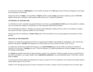 La cumbre más elevada es el Kilimanjaro, con casi 5.600 m de altitud. El río Nilo (algo más de 6.670 km de longitud) es el más largo
de este continente ¡y del mundo!

El país más extenso es Sudán, y el más poblado es Nigeria, donde se localiza Lagos, una inmensa ciudad que, junto con El Cairo
(Egipto), destaca por su población: ambas aglomeraciones tienen unos 15 millones de habitantes.

ANTÁRTIDA, EL MÁS HELADO

La Antártida es el cuarto continente más grande del planeta. Es el único que ¡está cubierto de hielo!, que no tiene pueblos ni ciudades,
y que se encuentra por completo en el hemisferio sur. Está rodeado del océano Glacial Antártico.

Solo está habitado por militares y científicos que, durante cortas temporadas, estudian el clima, el relieve o los animales. Los países
más cercanos son Chile, Argentina, Sudáfrica y Nueva Zelanda.

El punto más alto de la Antártida es el monte Vinson (unos 5.100 m de altitud). Los ríos de agua líquida son inexistentes, solo hay
glaciares.

OCEANÍA, EL MÁS PEQUEÑO

Oceanía es el continente más pequeño de la Tierra y el segundo menos poblado. Está formado por archipiélagos e islas, entre las que
destaca la más grande, Australia. Está bañado por los océanos Índico (al oeste) y Pacífico (al norte, al este y al sur).

La cumbre más elevada está en Papúa-Nueva Guinea y es el monte Wilmhem (poco más de 4.500 m de altitud). En Australia se
localizan el río más largo, el Darling (con solo 2.736 km de longitud), y la ciudad más poblada del continente, Sydney (con poco más
de 4 millones de habitantes).

Los océanos son grandes extensiones de agua que rodean y separan a los continentes. Cuando su tamaño es menor y están próximos a
las costas continentales, casi siempre situados sobre la plataforma continental y con una profundidad inferior a 200 metros, solemos
hablar de mares.

La mayor parte de nuestro planeta está cubierta por los mares y océanos (el 71% de su superficie). ¿No te parecería más lógico llamar a
nuestro planeta Agua en vez de Tierra?

Además, el 97% del agua que existe en la Tierra se encuentra en los mares y océanos. El resto se encuentra en los ríos, hielos, lagos…
 