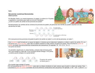 Sexto

Secuencias numéricas Decrecientes
Saberes previos:

En Navidad, Pedro y su mamá prepararon un pastel, lo cortaron en 16 partes
y repartieron 2 porciones para cada uno de sus 5 familiares.
¿Cuál es el patrón de cambio de las porciones de pastel?

Numéricamente, los cambios de los números de porciones de pastel y de personas de la familia se pueden expresar con dos
secuencias de resta.




En la secuencia de las porciones de pastel el patrón de cambio es restar 2 y en la de las personas, es restar 1.

Una secuencia está formada por un grupo de objetos o números que se relacionan mediante un criterio o patrón de cambio. En una
secuencia con patrón de resta, cada valor se obtiene restando al valor anterior el patrón de cambio. Para encontrar el patrón de
cambio se restan dos de los términos consecutivos de la secuencia. Por ejemplo: 16 " 14 = 2 14 " 12 = 2
Con patrón de división

Un panadero reparte pan en varias tiendas y siempre deja la tercera parte
de lo que entregó en cada sitio. Si en la primera tienda entregó 2 187 panes,
¿Cuántos panes entregó en la quinta tienda?




En el quinto lugar entregó 27 panes.
En una secuencia con patrón de división, cada valor se obtiene dividiendo el valor anterior para el patrón o criterio de cambio. Para
encontrar el patrón de cambio se dividen dos de los términos consecutivos de la secuencia. Por ejemplo: 2 187 / 729 = 3 243/ 81 = 3
 
