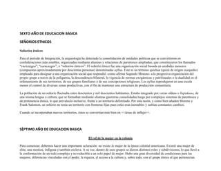 SEXTO AÑO DE EDUCACION BASICA

SEÑORIOS ETNICOS

Señoríos étnicos

Para el período de Integración, la arqueología ha detectado la consolidación de unidades políticas que se convirtieron en
confederaciones más estables, organizadas mediante alianzas y relaciones de parentesco ampliadas, que constituyeron los llamados
“cacicazgos”, “curacazgos”, o “señoríos étnicos”. El señorío étnico fue una organización social basada en unidades menores
(compuestas aproximadamente por doscientas personas) denominadas ayllus. Este es un término quichua (quizá de origen cuzqueño)
empleado para designar a una organización social que respondió -como afirma Segundo Moreno- a la progresiva organización del
propio grupo a través de la poligamia, la descendencia bilateral, la vigencia de normas exogámicas y patrilineales o la dualidad en el
ordenamiento de sus territorios, de sus grupos familiares o de sus concepciones religiosas. Los ayllus reprodujeron en una escala
menor el control de diversas zonas productivas, con el fin de mantener una estructura de producción comunitaria.

La población de un señorío fluctuaba entre doscientos y mil doscientos habitantes. Estaba integrado por varias aldeas o llajtakuna, de
una misma lengua o cultura, que se formaban mediante alianzas guerreras consolidadas luego por complejos sistemas de parentesco y
de pertenencia étnica, lo que prevaleció inclusive, frente a un territorio delimitado. Por esta razón, y como bien añaden Moreno y
Frank Salomon, un señorío no tenía un territorio con fronteras fijas pues estás eran inestables y sufrían constantes cambios.

Cuando se incorporaban nuevos territorios, éstos se convertían más bien en <<áreas de influjo>>.




SÈPTIMO AÑO DE EDUCACION BASICA

                                                    El rol de la mujer en la colonia

Para comenzar, debemos hacer una importante aclaración: no existe la mujer de la época colonial americana. Existió una mujer de
elite, una mestiza, indígena y también esclava. A su vez, dentro de esos grupos se dieron distintos roles y subdivisiones, lo que llevó a
la conformación de un todo complejo y no reducible a un solo papel de mujer. Hubo una gran diversidad de condiciones para las
mujeres, diferencias vinculadas con el poder, la riqueza, el acceso a la cultura y, sobre todo, con el grupo étnico al que pertenecían.
 