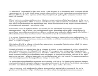 - La mujer mestiza: Tuvo un distinto rol que la mujer de elite. El ideal de clausura no fue tan respetado, ya que tuvieron que dedicarse
a labores productivas o de servicio fuera de la casa: comercio, trabajo doméstico (sirvientas, blanqueadoras, costureras) y productivo
(hilanderas, fabricantes de velas, y cigarreras), también trabajaron en pulperías, lo que les significó tener un mayor contacto con el
exterior, con la sociedad.

Si bien el matrimonio constituía un ideal dentro de sus vidas, éste no tenía el grado de complejidad que en los grupos de elite, pues no
estaba en juego un gran apellido, ni había un linaje que cuidar. Esto dio mayor cabida al matrimonio por sentimiento. Debido a esto, la
mujer mestiza no debía preocuparse tanto por mantener su honra, aunque esto siguió siendo un ideal presente. Su instrucción sólo la
recibieron a través de la catequesis y la práctica del trabajo.

Si consideramos la masa de vagabundos mestizos que circulaban por Chile central durante la colonia y que como donjuanes
enamoraban mujeres, e iban de un lugar a otro contratándose como peones, debieron haber muchas madres solteras mestizas. No
tenemos fuentes que respalden nuestra hipótesis, pero debemos considerar el hecho que las elites se hacían cargo de niños huérfanos o
pobres, dándoles un techo en sus casas. Estos « criados » bien pudieron ser hijos de estas mestizas solteras.

En un principio, el mestizo en general, y por lo tanto la mujer, fue mal visto tanto por hispano-criollos, como por los indígenas. Pero
después, la sociedad entera se fue mestizando, mezclando, convirtiéndose en un híbrido; la condición de mestizo dejó de ser definida,
precisa…la sociedad se complejizó.

-Mujer indígena: El rol de las indígenas varió según fuera su puesto dentro de su sociedad: fue distinto ser una india de elite que una
india normal, sin distinción dentro de la casta.

Después de la llegada de los españoles, fueron ellas las encargadas de transmitir los rasgos tradicionales de la cultura indígena (en las
tareas domésticas, el comercio, el vestido, etc.). Con la imposición de la monogamia, que se contraponía a la antigua poligamia, se
desestructura su sociedad y muchas mujeres quedan en el abandono. También aumenta la mortandad de indios por los duros trabajos, y
por ello sus mujeres (lo mismo que las abandonadas) debían buscar trabajo. Se emplearon principalmente como amas de casa, donde
adquirieron un gran poder y se hicieron fundamentales, pero también fueron parte activa en el comercio. Por este camino, aprendieron
a usar la moneda y conocieron el idioma español incluso antes que los mismos indios.

Con la reducción de indígenas a pueblos, encomiendas, servicio personal, esclavitud, etc., los hispano-criollos impusieron una nueva
estructura, desintegrando la organización indígena, con la consiguiente hispanización de estos últimos. Así, el rol de la mujer indígena
en la colonia estuvo determinado por las necesidades y ambiciones de los hispano-criollos y de la corona.

- Mujer esclava negra: por la caída demográfica indígena, se trajeron esclavos negros a América como mano de obra para la
agricultura, servicio doméstico y trabajos en las haciendas. Las esclavas urbanas fueron principalmente matronas, panaderas y
 