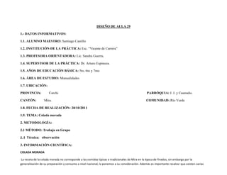 DISEÑO DE AULA 29

1.- DATOS INFORMATIVOS:

1.1. ALUMNO MAESTRO: Santiago Castillo

1.2. INSTITUCIÓN DE LA PRÁCTICA: Esc. “Vicente de Carrera”

1.3. PROFESORA ORIENTADORA: Lic. Sandra Guerra.

1.4. SUPERVISOR DE LA PRÁCTICA: Dr. Arturo Espinoza.

1.5. AÑOS DE EDUCACIÓN BÁSICA: 5to, 6to y 7mo

1.6. ÁREA DE ESTUDIO: Manualidades

1.7. UBICACIÓN:

PROVINCIA:           Carchi                                                                     PARRÓQUIA: J. J. y Caamaño.

CANTÓN:           Mira.                                                                         COMUNIDAD: Río Verde

1.8. FECHA DE REALIZACIÓN: 28/10/2011

1.9. TEMA: Colada morada

2. METODOLOGÍA:

2.1 MÉTODO: Trabajo en Grupo

2. 2 Técnica: observación

3. INFORMACIÓN CIENTÍFICA:

COLADA MORADA

La receta de la colada morada no corresponde a las comidas típicas o tradicionales de Mira en la época de finados, sin embargo por la
generalización de su preparación y consumo a nivel nacional, la ponemos a su consideración. Además es importante recalcar que existen varias
 