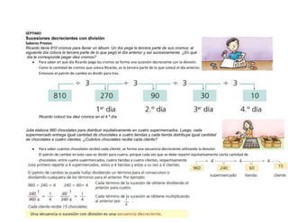 SÉPTIMO
Sucesiones decrecientes con división
Saberes Previos
Ricardo tiene 810 cromos para llenar un álbum. Un día pega la tercera parte de sus cromos; al
siguiente día coloca la tercera parte de lo que pegó el día anterior y así sucesivamente. ¿En qué
 día le corresponde pegar diez cromos?
         Para saber en qué día Ricardo pega los cromos se forma una sucesión decreciente con la división.
         Como la cantidad de cromos que coloca Ricardo, es la tercera parte de lo que colocó el día anterior,
         Entonces el patrón de cambio es dividir para tres.




        Ricardo colocó los diez cromos en el 4.º día.


Julia elabora 960 chocolates para distribuir equitativamente en cuatro supermercados. Luego, cada
supermercado entrega igual cantidad de chocolates a cuatro tiendas y cada tienda distribuye igual cantidad
de chocolates a cuatro clientes. ¿Cuántos chocolates recibe cada cliente?

        Para saber cuántos chocolates recibió cada cliente, se forma una secuencia decreciente utilizando la división.
        El patrón de cambio en este caso es dividir para cuatro, porque cada vez que se debe repartir equitativamente cierta cantidad de
        chocolates: entre cuatro supermercados, cuatro tiendas y cuatro clientes, respectivamente.
 