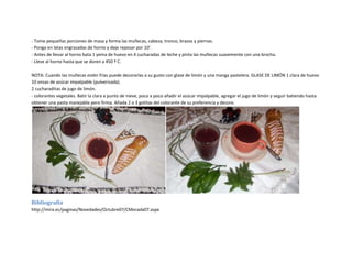 - Tome pequeñas porciones de masa y forma las muñecas, cabeza, tronco, brazos y piernas.
- Ponga en latas engrasadas de horno y deje reposar por 10’.
- Antes de llevar al horno bata 1 yema de huevo en 4 cucharadas de leche y pinta las muñecas suavemente con una brocha.
- Lleve al horno hasta que se doren a 450 º C.

NOTA: Cuando las muñecas estén frías puede decorarlas a su gusto con glase de limón y una manga pastelera. GLASE DE LIMÓN 1 clara de huevo
10 onzas de azúcar impalpable (pulverizada).
2 cucharaditas de jugo de limón.
- colorantes vegetales. Batir la clara a punto de nieve, poco a poco añadir el azúcar impalpable, agregar el jugo de limón y seguir batiendo hasta
obtener una pasta manejable pero firma. Añada 2 o 3 gotitas del colorante de su preferencia y decore.




Bibliografía
http://mira.ec/paginas/Novedades/Octubre07/CMorada07.aspx
 