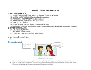 PLAN DE TRABAJO SIMULTÁNEO N° 26

1. DATOS INFORMATIVOS:
   1.1. INSTITUCIÓN DE PRÁCTICA DOCENTE: Escuela “Vicente de la Carrera””
   1.2. ALUMNA MAESTRO: Gabriel Santiago Castillo Imbaquingo
   1.3. PROFESORA ORIENTADORA: Lic. Sandra Guerra
   1.4. PROFESOR/A SUPERVISOR/A: Dr. Arturo Espinoza.
   1.5. AÑO LECTIVO: 2011-2012
   1.6. FECHA DE REALIZACIÓN: Martes 25 de octubre del 2011
   1.7. UBICACIÓN: Provincia: Carchi Cantón: Mira Parroquia: Jacinto Jijón y Caamaño Comunidad: Río Verde
2. DATOS CURRICULARES:
   2.1. ÁREA: Lengua y literatura.
   2.2. MÉTODO/S: Método Global..
   2.3. TÉCNICA/S: Observación indirecta, Interrogatorio..

3. INFORMACIÓN CIENTÍFICA:
   5to

Exposición oral
                       ¡Ya tenemos el
                       reglamento!
 