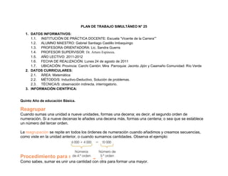 PLAN DE TRABAJO SIMULTÁNEO N° 25

  1. DATOS INFORMATIVOS:
     1.1. INSTITUCIÓN DE PRÁCTICA DOCENTE: Escuela “Vicente de la Carrera””
     1.2. ALUMNO MAESTRO: Gabriel Santiago Castillo Imbaquingo
     1.3. PROFESORA ORIENTADORA: Lic. Sandra Guerra
     1.4. PROFESOR SUPERVISOR: Dr. Arturo Espinoza.
     1.5. AÑO LECTIVO: 2011-2012
     1.6. FECHA DE REALIZACIÓN: Lunes 24 de agosto de 2011
     1.7. UBICACIÓN: Provincia: Carchi Cantón: Mira Parroquia: Jacinto Jijón y Caamaño Comunidad: Río Verde
  2. DATOS CURRICULARES:
     2.1. ÁREA: Matemática
     2.2. MÉTODO/S: Inductivo-Deductivo, Solución de problemas.
     2.3. TÉCNICA/S: observación indirecta, interrogatorio.
  3. INFORMACIÓN CIENTÍFICA:


Quinto Año de educación Básica.

Reagrupar
Cuando sumas una unidad a nueve unidades, formas una decena; es decir, el segundo orden de
numeración. Si a nueve decenas le añades una decena más, formas una centena; o sea que se establece
un número del tercer orden.

La reagrupación se repite en todos los órdenes de numeración cuando añadimos y creamos secuencias,
como viste en la unidad anterior, o cuando sumamos cantidades. Observa el ejemplo:




Procedimiento para sumar reagrupando
Como sabes, sumar es unir una cantidad con otra para formar una mayor.
 