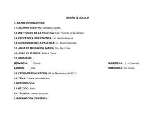 DISEÑO DE AULA 31

1.- DATOS INFORMATIVOS:

1.1. ALUMNO MAESTRO: Santiago Castillo.

1.2. INSTITUCIÓN DE LA PRÁCTICA: Esc. “Vicente de la Carrera”

1.3. PROFESORA ORIENTADORA: Lic. Sandra Guerra.

1.4. SUPERVISOR DE LA PRÁCTICA: Dr. Arturo Espinoza.

1.5. AÑOS DE EDUCACIÓN BÁSICA: 5to, 6to y 7mo

1.6. ÁREA DE ESTUDIO: Cultura Física

1.7. UBICACIÓN:

PROVINCIA:        Carchi                                        PARRÓQUIA: J.J. y Caamaño

CANTÓN:        Mira.                                            COMUNIDAD: Río Verde.

1.8. FECHA DE REALIZACIÓN: 01 de Noviembre de 2011.

1.9. TEMA: Carrera de obstáculos.

2. METODOLOGÍA:

2.1 MÉTODO: Mixto

2.2. TÉCNICA: Trabajo en grupo

3. INFORMACIÓN CIENTÍFICA:
 