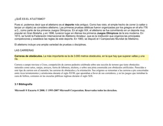 ¿QUÉ ES EL ATLETISMO?

Pues sí, podemos decir que el atletismo es el deporte más antiguo. Como has visto, el simple hecho de correr (o saltar o
lanzar un objeto) se considera atletismo. Las primeras pruebas atléticas fueron organizadas por los griegos en el año 776
a.C., como parte de los primeros Juegos Olímpicos. En el siglo XIX, el atletismo se fue convirtiendo en un deporte muy
popular en Gran Bretaña, y en 1896, tuvieron lugar en Atenas los primeros Juegos Olímpicos de la era moderna. En
1913, se fundó la Federación Internacional de Atletismo Amateur, que es la institución que organiza las principales
competiciones y establece las reglas de este deporte. En 1983, se disputó el I Campeonato Mundial de Atletismo.

El atletismo incluye una amplia variedad de pruebas o disciplinas.

LAS CARRERAS

Carreras de obstáculos. La más importante es la de 3.000 metros obstáculos, en la que hay que superar vallas y una
ría.

Carrera a campo traviesa o Cross, competición de carrera pedestre celebrada sobre una sección de terreno que tiene obstáculos
naturales como setos, zanjas, arroyos, tierra de labranza, etcétera, o sobre una pista construida con obstáculos artificiales. Parecidas a
este tipo de carrera son el maratón, las carreras de obstáculos y la orientación. Sus orígenes se remontan a las carreras a pie concertadas
entre ricos terratenientes y aristócratas durante el siglo XVIII, que apostaban a favor de sus corredores, y en los juegos que imitaban la
caza de liebres, comunes en las escuelas públicas inglesas durante el siglo XIX.


3.1 Bibliografía

Microsoft ® Encarta ® 2008. © 1993-2007 Microsoft Corporation. Reservados todos los derechos.
 