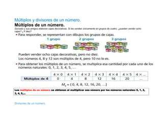 Múltiplos y divisores de un número.
Múltiplos de un número.
Gonzalo y sus amigos elaboran cajas decorativas. Si las venden únicamente en grupos de cuatro, ¿pueden vender ocho
cajas? ¿Y diez?




Los múltiplos de un número se obtienen al multiplicar ese número por los números naturales: 0, 1, 2,
3, 4, 5,…



Divisores de un número.
 