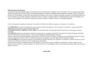 Diferentes grupos de alimentos
Los alimentos se pueden agrupar según los principales tipos de nutrientes que contengan. El pan, los cereales, el arroz y la pasta proporcionan
hidratos de carbono que el cuerpo utiliza como fuente de energía. Las frutas y las verduras aportan vitaminas, minerales y fibra, que ayudan a
prevenir las enfermedades. Los alimentos que proceden de animales, como la carne, el pollo, el pescado, los huevos y los productos lácteos son
ricos en proteínas, que nuestro organismo utiliza para construir y reparar sus propios tejidos. Los alimentos grasos como la mantequilla, y los
dulces, como los pasteles y los caramelos, proporcionan pocos nutrientes y se deben consumir en cantidades pequeñas.



Existen cinco grupos principales de nutrientes: las proteínas, los hidratos de carbono, las grasas, las vitaminas y los minerales.

LAS PROTEÍNAS se utilizan principalmente para construir los tejidos del organismo como los huesos, los músculos o la piel y para formar
algunas hormonas, enzimas y otras sustancias importantes.
LOS HIDRATOS DE CARBONO O AZÚCARES son la principal fuente de energía para todas las funciones que tienen lugar en nuestro
organismo.
LAS GRASAS también son una fuente de energía. En muchos casos, esta energía se almacena. Las grasas forman parte de algunas estructuras,
como las membranas de todas las células, y son necesarias también para absorber algunas vitaminas.
Nuestro cuerpo necesita también minerales, como el calcio, el fósforo o el hierro. El calcio y el fósforo son muy importantes para que tus huesos
crezcan y conserven su dureza. El hierro es fundamental para que los glóbulos rojos de la sangre puedan transportar oxígeno.
LAS VITAMINAS son un grupo de sustancias que participan en muchas funciones de tu organismo. La mayoría se nombran con letras, como la
vitamina A, la vitamina C, la D, la E, la K y el grupo de las vitaminas B.
En los alimentos hay otros componentes que no son nutrientes, como la fibra, pero que también son importantes. La fibra se ingiere con los
alimentos, pero la digestión no puede romperla y se elimina con las heces. Sin embargo, la fibra es muy importante porque ayuda a que tú aparato
digestivo funcione



                                                                    CUARTO AÑO
 